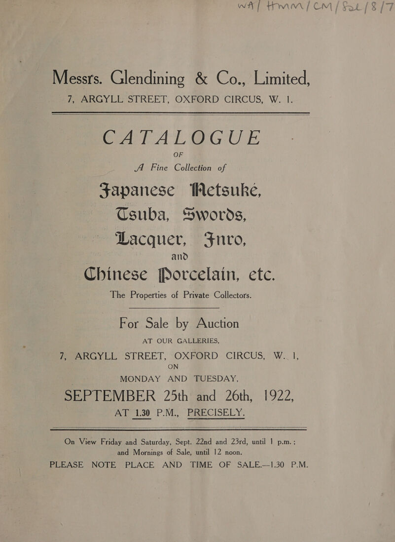 | Messrs. Glendining &amp; Co., Limited, 7, ARGYLL STREET, OXFORD CIRCUS, W. I.    SCATAL@GUE A Fine Collection of Japanese WMetsuke, Tsuba, Swords, ‘Lacquer, Fnro, and Chinese Porcelain, etc. The Properties of Private Collectors. For Sale by Auction AT OUR GALLERIES, feeeesy LL STREET, ‘OXFORD CIRCUS, W.. I, ON MONDAY AND TUESDAY, SEPTEMBER 25th and 26th, 1922, AT 1.30 P.M., PRECISELY.  On View Friday and Saturday, Sept. 22nd and 23rd, until 1 p.m. ; and Mornings of Sale, until 12 noon. PLEASE NOTE PLACE AND TIME OF SALE.—1.30 P.M. “9