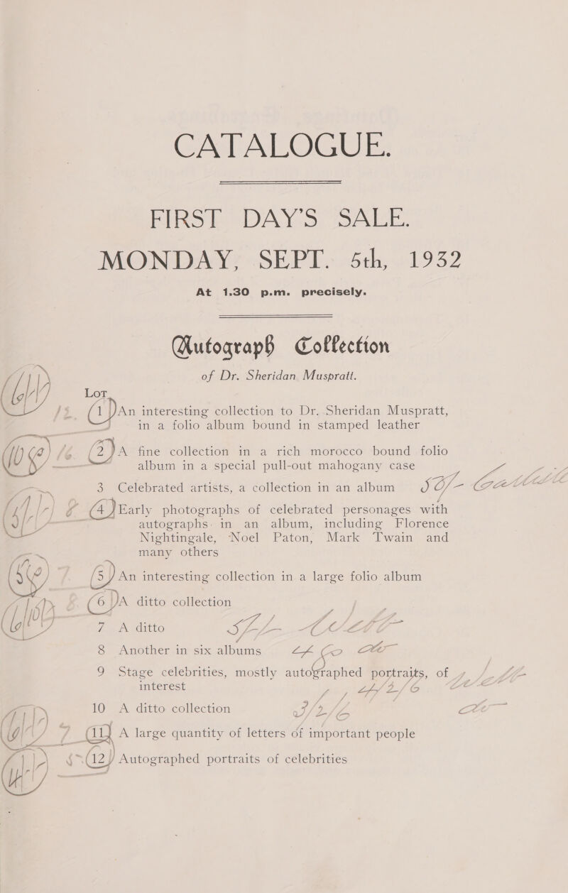 CATALOGUE. FIRS DAY'S “SALE. MONDAY, SEPT. 5th, 1932 At 1.30 p.m. precisely. Autograph Collection ‘| ») . of Dr. Sheridan Muspratt. f iy i Lot 1 An interesting collection to Dr. Sheridan Muspratt, in a folio album bound in stamped leather AN , i a) ' /2)A fine collection in a rich morocco bound folio ¥~ iY — album in a special pull-out mahogany case 3 Celebrated artists, a collection in an album SO ae La / ae, CN ry og (4) Early photographs of celebrated personages with \y/ L autographs. in an album, including Florence i Nightingale, ‘Noel Paton, Mark Twain and many others oy (5) an interesting collection in a large folio album 1 Ty “6 A ditto collection | f 4 ag / 7 : | Cy 7 A ditto MME DEE a, a 6 Another-in 61x hana Bol Ga oo 9 tage celebrities, mostly autographed portraits, of 7 INTETESL Sa eee / Gy 10 A ditto collection ot (y oy 7s au A large quantity of letters of important people \ (12 } Autographed portraits of celebrities 