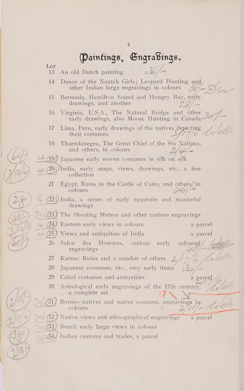ibs 14 1S) 16 We 18 Paintings, Engravings. An old Dutch painting oy es Dance of the Nautch Girls; Leopard Hunting and, Bermuda, Hamilton Sound and Hungry Bay, eatly drawings, and another a 2 SS — ~~ Vireinia, Uo Loe Naina dec acm ores Lima, Peru, early. drawings of the natives SSOSIE. their costumes Thaendanegea, The Great Chief of the Six Nations, and others, in colours hike L4 SF/ = x , ~ J Ns ZS oy fr 7 / _— ee Seale | 20 )India, early maps, views, drawings, etc., a fine Miia} a mes Wf {4 ~) collection gia 21 Egypt, Ruins in the Castle of Cairo, and others/in = colours LLof f- A Cx | Sy » : . , o &lt; ( Va (22) India, a series of early exquisite and masterful L drawings fAQGL- (23) The Shooting Meteor and other curious engravings j ke Semerthe be iar A (24) Eastern early views in colours a parcel ; ee : : Ss F (4 (25) Views and antiquities of India a parcel 27, 28 (ae) 30 ‘ at engravings ae, Karnac Ruins and a number of others 2// Ag  Japanese costumes, etc., very early items \Vs/— Cabul costumes and antiquities a pareel Astrological early engravings of the 17th San a complete set | NS F a Borneo natives and native costume, engrav ings IV ” say cecttiee Brazil, early large views in colours Indian customs and trades, a parcel a f &lt; { a 4 oo aus