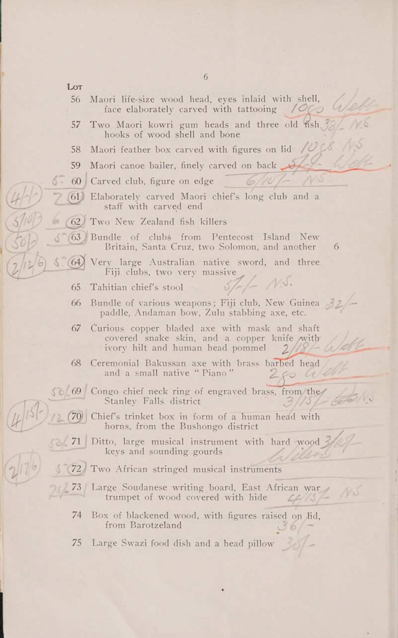  56 Maori life-size wood head, eyes inlaid with shell, face elaborately carved with tattooing /OC 57. Two Maori kowri gum heads and three old Ash, 7 hooks of wood shell and bone ? / 58 Maori feather box carved with figures on lid Le [ BL Maori canoe bailer, finely carved on _back ik ante. ae 60 | RC arned club, figure on edge ( {pb oP 61) Elaborately carved Maori chief’s long club-and a el SN staff with carved end CS/ @ (62) Two New Zealand fish killers Cad b m1, c (63) ‘Bundle of clubs from Pentecost Island New WN pen ; Britain, canta: Graz iyo weOlOmon famueanorier 6 oi 5) § 64) Veryeilarve Ausiraliang native, Swotd, sandiauirec 4 Fiji clubs, two very massive es 65.. Tahitian chief's stool 66 Bundle of various weapons; Fiji club, New Guinea paddle, Andaman bow, Zulu stabbing axe, etc. 67 Curious copper bladed axe with mask and shaft covered snake skin, and a copper knife swith ivory hilt and human head pommel 2 //) ASAE Socemae Vevey gett EER ‘ 68 Ceremonial Bakussan axe with brass barbed head and a small native ~ Piano ” ae oes ie wat ae $b/ 69 “Congo chief neck ring of engraved brass, from they a Stanley Falls district Bi. a Tain Gap (70) Chief’s trinket box in form of a human hedd with lA bo neat e e le horns, from the Bushongo district 71} Ditto, large musical instrument with hard wood 3% keys and sounding gourds : 4) | 72) Two African stringed musical instruments i a0 '73/ Large Soudanese writing board, East African war trumpet of wood covered with hide (h 74. Box of blackened wood, with figures raised on lid, from Barotzeland = me &gt;