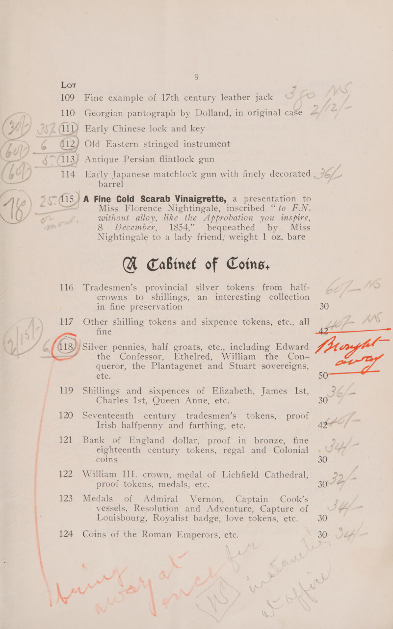 109 Fine example of 17th century leather jack 110 Georgian pantograph by Dolland, in original case ity Early Chinese lock and key } Old Eastern stringed instrument barrel Miss Florence Nightingale, inscribed “to F.N. without alloy, like the Approbation you imspire, 8 December, 1854,’ bequeathed by Miss Nightingale to a lady friend; weight 1 oz. bare A Cabinet of Coins, 116 Tradesmen’s provincial silver tokens from half- crowns to shillings, an interesting collection in fine preservation Other shilling tokens and sixpence tokens, etc., all fine ¥ Silver pennies, half groats, etc., including Edward the Confessor, Ethelred, William the Con- queror, the Plantagenet and Stuart sovereigns, Ele: .  119 “Shillings. and sixpences of Elizabeth, James Ist, Charles. Ist Oween Anne, .etc 120 Seventeenth century . tradesmen 's “tokens,7 proof Irish halfpenny and farthing, etc. 2) Bank of Eupland dollar proot 1, “bronze, tine eighteenth century tokens, regal and Colonial coins 122. William Ii. crown, medal. of. Lichfield. Cathedral, proof tokens, medals, etc. 173. Medals .o1 Adniwal Vernon; “Captain Cook's vessels, Resolution and Adventure, Capture of Louisbourg, Royalist badge, love tokens, etc. 124 Coins of the Roman Emperors, etc. 30 Piao os sf “ 30 30 30