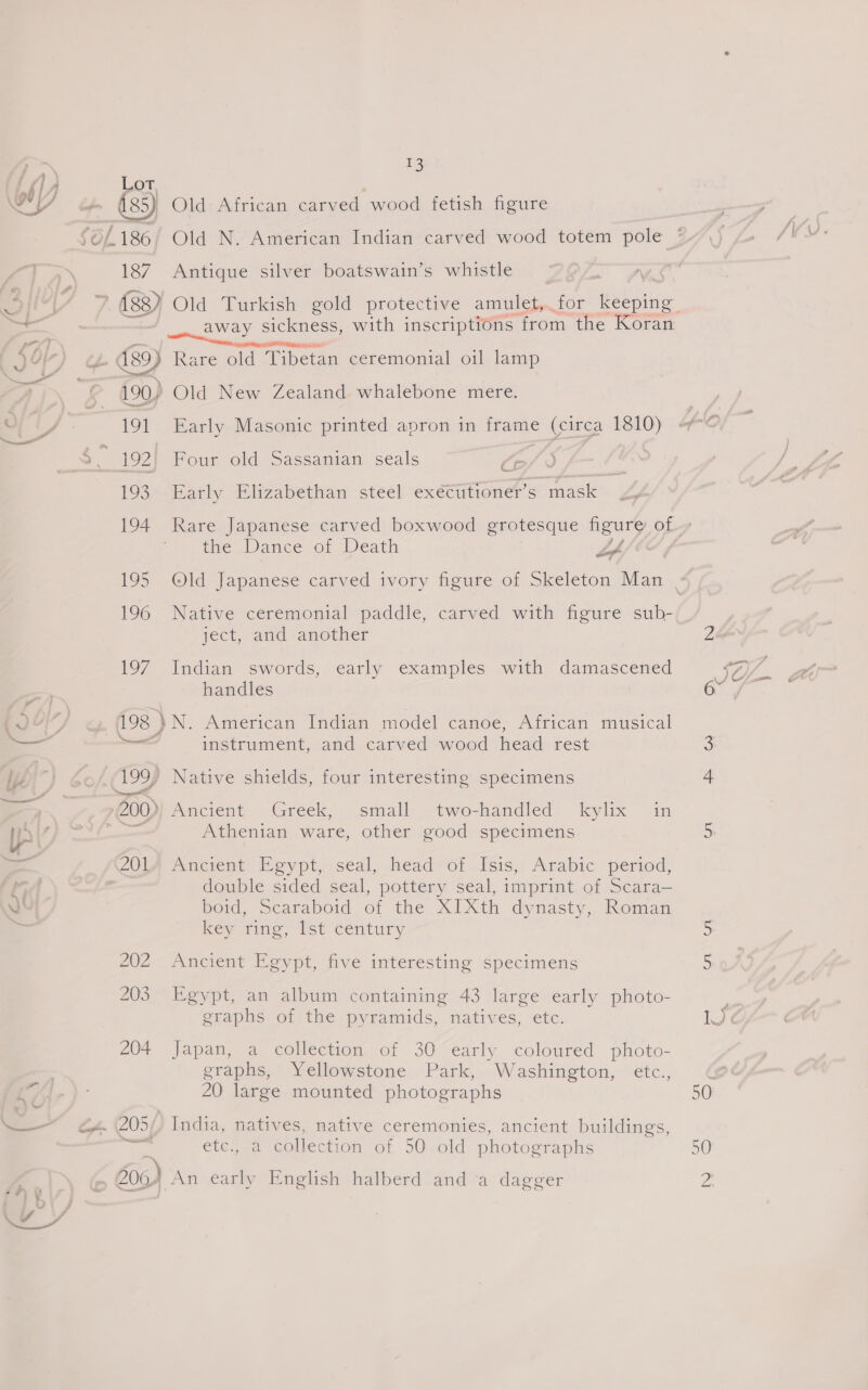 ot 187 Antique silver boatswain’s whistle | 5 ~ away sickness, with inscriptions from the Koran 190) Old New Zealand whalebone mere. 191 Early Masonic printed apron in frame (circa 1810) &amp; 193. Early Elizabethan steel exécutioner’s mask the Dance of Death if 196 Native ceremonial paddle, carved with figure sub- ject, and another 197 Indian swords, early examples with damascened handles 198 }N. American Indian model canoe, African musical * as ° ‘ some instrument, and carved wood head rest 199, Native shields, four interesting specimens See 200)) Ancient Greek, small two-handled kylix in —_ Athenian ware, other good specimens double sided seal, pottery seal, imprint of Scara— boid, Scaraboid of the XIXth dynasty, Roman key ring, list century 202 Ancient Egypt, five interesting Specimens 203 Egypt, an album containing 43 large early photo- graphs of the pyramids, natives, etc. 204 Japan, a collection of 30 early coloured photo- graphs, Yellowstone Park, Washington, etc., 20 large mounted photographs 205/) India, natives, native ceremonies, ancient buildings, ere etc., a collection of 50 old photographs 606) An early English halberd and ‘a dagger ti 50