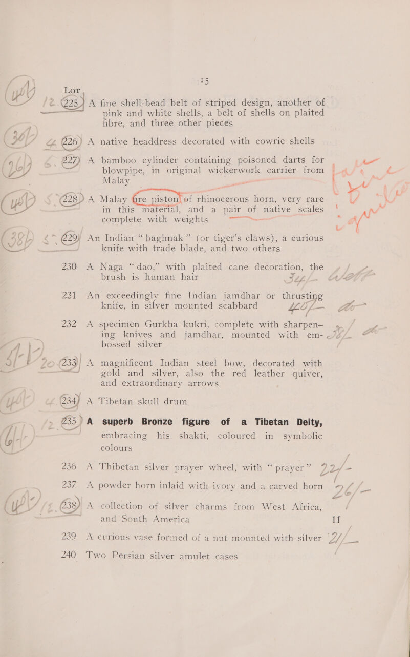 : ~ Lor, pink and white shells, a belt of shells on plaited fibre, and three other pieces 227) A bamboo cylinder containing poisoned darts for ana blowpipe, in original wickerwork carrier from Malay in this ‘material, and a pair MS native scales complete with weights eed knife with trade blade, and two others 230: A Naga “dao,” with plaited cane decoration, the brush. “is “himtan hair Ses 231 An exceedingly fine Indian jamdhar or ya knife, in silver mounted scabbard the f 232 A specimen Gurkha kukri, complete with fete. bossed_ silver — gold and silver, also the red leather quiver, and extraordinary arrows 234) A Tibetan skull drum 235) A superb Bronze figure of a Tibetan Deity, embracing his shakti, coloured in symbolic colours 236 A Thibetan silver prayer wheel, with “ prayer ” 237 A powder horn inlaid with ivory and a carved horn and South America 240 Two Persian silver amulet cases —w——