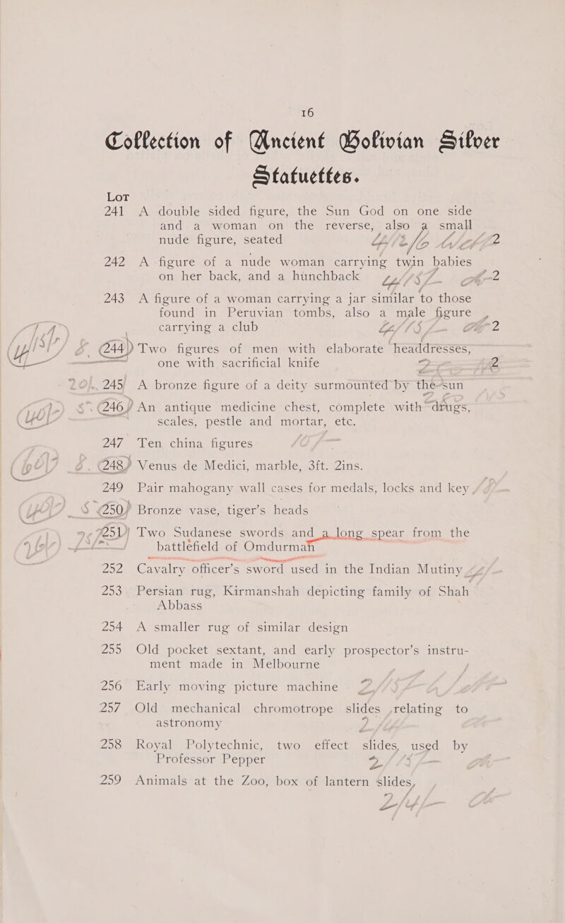 Collection of Ancient BWolivian Silver Statuettes. Lot 241 A double sided figure, the Sun God on one side and. a woman on the reverse, | also a small nude figure, seated LL. ‘le YZ 242 A figure of a nude woman carrying twin babies on hem back mandrachinehback bff SZ of -2 243 A figure of a woman carrying a jar similar to those found in Peruvian tombs, also a male figure , carrying a club Lif lS Chg 2 one with sacrificial knife Sin Z scales, pestle and mortar, etc. 247 ‘Ten china figures 249 Pair mahogany wall cases for medals, locks and key, “sturtemseenettte 257 or ralry officer’s sword mers: in the Indian Mutiny 4 253. Persian rug, Kirmanshah depicting family of Shah Abbass 294 A smaller rug of similar design 255 Old pocket sextant, and early prospector’s instru- ment made in Melbourne 256 Early moving picture machine astronomy 298 Royal Polytechnic, two effect slides, used by Professor Pepper * ; oe 259 Animals at the Zoo, box of lantern slides, *) eo” / 7