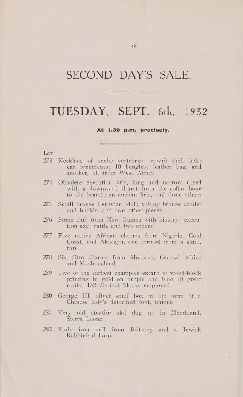 SECOND DAY'S SALE. TUESDAY. SEP#---6th,. 1.952 At 1.30 p.m. precisely. Lot 273 Necklace of snake vertebrae; cowrie—shell belt; ear ornaments; 10 bangles; leather bag, and aNOLICh wal weiLOm VV cota sitica 274 Obsolete execution kris, long and narrow (used with a downward thurst from the collar bone to the earl) all ancient. Kris, sang thressotners 275 Small bronze Peruvian idol; Viking bronze armlet and buckle, and two other pieces 276 Stone club from New Guinea with history; execu- tion axe; rattle and two others 2/7 “Pive: Native Airicans &lt;chatinss trom: Nigeria, God Coast, and Akikiyu,’ onevformed froma skull, rare 276. ote ditto vChamns. trom. Morocco, Central witica and Mashonaland 279 ‘Two of the earliest examples extant of wood-block printing in gold on purple and blue, of great rarity, 132 distinct blocks employed Zou ei Gecorce The rsilvem*enuin sbox= Inwetheamot mote, Chinese lady’s deformed foot, unique 281 Very old steatite idol due up an Mendiland: Sierra Leone 232 =sEHarly iron: mill trom. Brittany hand:sa Jewish Rabbinical horn