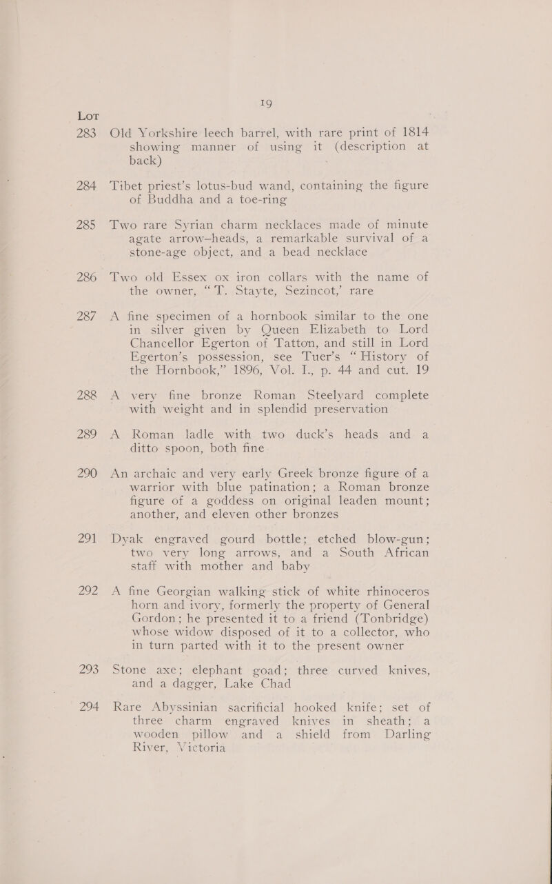 283 284 Va 280 287 288 209 21 202 293 294 1g Old Yorkshire leech barrel, with rare print of 1814 showing manner of using it (description at back) Tibet priest’s lotus-bud wand, containing the figure of Buddha and a toe-ring VWwo tare Syrian charm necklaces miade o7 minute agate arrow-heads, a remarkable survival of a stone-age object, and a bead necklace Two old Essex ox iron collars with the name of the Owner: Al wotayte sezincot, tare A fine specimen of a hornbook similar to the one in silver given by Oueén Elizabeth to Lord Chancellor Eeerton of Tatton, and still.in Lord Egerton’s possession, see Tuers “ History of the Hornbook,” 1896, Vol. 1? p. 44 and cut, 19 Wovery aoe bronze Koman Steelyard “comiplete with weight and in splendid preservation A Roman ladle with--two. ducks heads and: a ditto spoon, both fine An archaic and very early Greek bronze figure of a warrior with blue patination; a Roman bronze figure of a goddess on original leaden mount; another, and eleven other bronzes Dyak engraved gourd bottle; etched blow-gun; two very long arrows, and a South African staff with mother and baby A fine Georgian walking stick of white rhinoceros horn and ivory, formerly the property of General Gordon ne presented it to,a-iriend ( Ponbridge) whose widow disposed of it to a collector, who in turn parted with it to the present owner Stone paxe;&gt; elephant aad: three curved. knives, and a dagger, Lake Chad Rare Abyssinian sacrincial hooked knife; .set of theee&gt; charm “engraved: iknives:-im ‘sheath Vi a wooden): pillow} and a shield from. Darling River, Victoria