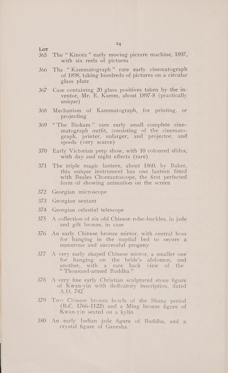 3165) 366 367 368 369 370 374. O78 B72 380 24. The “ Kinora” early moving picture machine, 1897, with six reels of pictures The “Kammatograph” rare early cinematograph of 1898, taking hundreds of pictures on a circular glass plate | Case containing 20 glass positives taken by the in- ventor, Mr. E. Kamm, about 1897-8 (practically unique) Mechanism of Kammatograph, for printing, or projecting “The Biokam” rare early small complete cine— matograph outfit, consisting of the cinemato- eraph, printer, enlarger, and “proyector, sind spools (very scarce) Early Victorian peep show, with 10 coloured slides, with day and night effects (rare) (Rhe triple “maciesslantendas bouts oO0 shy ebaker, this unique instrument has one lantern fitted with Beales Choreautoscope, the first pertected form of showing animation on the screen Georgian microscope Georgian sextant Georgian celestial telescope A collection of six old Chinese robe—buckles, in jade and eilt bronze, in case An early Chinese bronze mirror, with central boss — for hanging in the nuptial bed to secure a numerous and successful progeny A very early shaped Chinese mirror, a smaller one for hanging- on the bride’s abdomen, and anether,,.with.. a. rare (back wrew of) the “Thousand-armed Buddha” A very fine early Christian sculptured stone figure of Kwan-yin with dedicatory inscription, dated ADE ee Two Chinese bronze bowls of the Shang period (B.C. 1766-1122) and a Ming bronze figure of Kwan-yin seated on a kylin An early Indian jade figure of Buddha, and a crystal figure of Ganesha