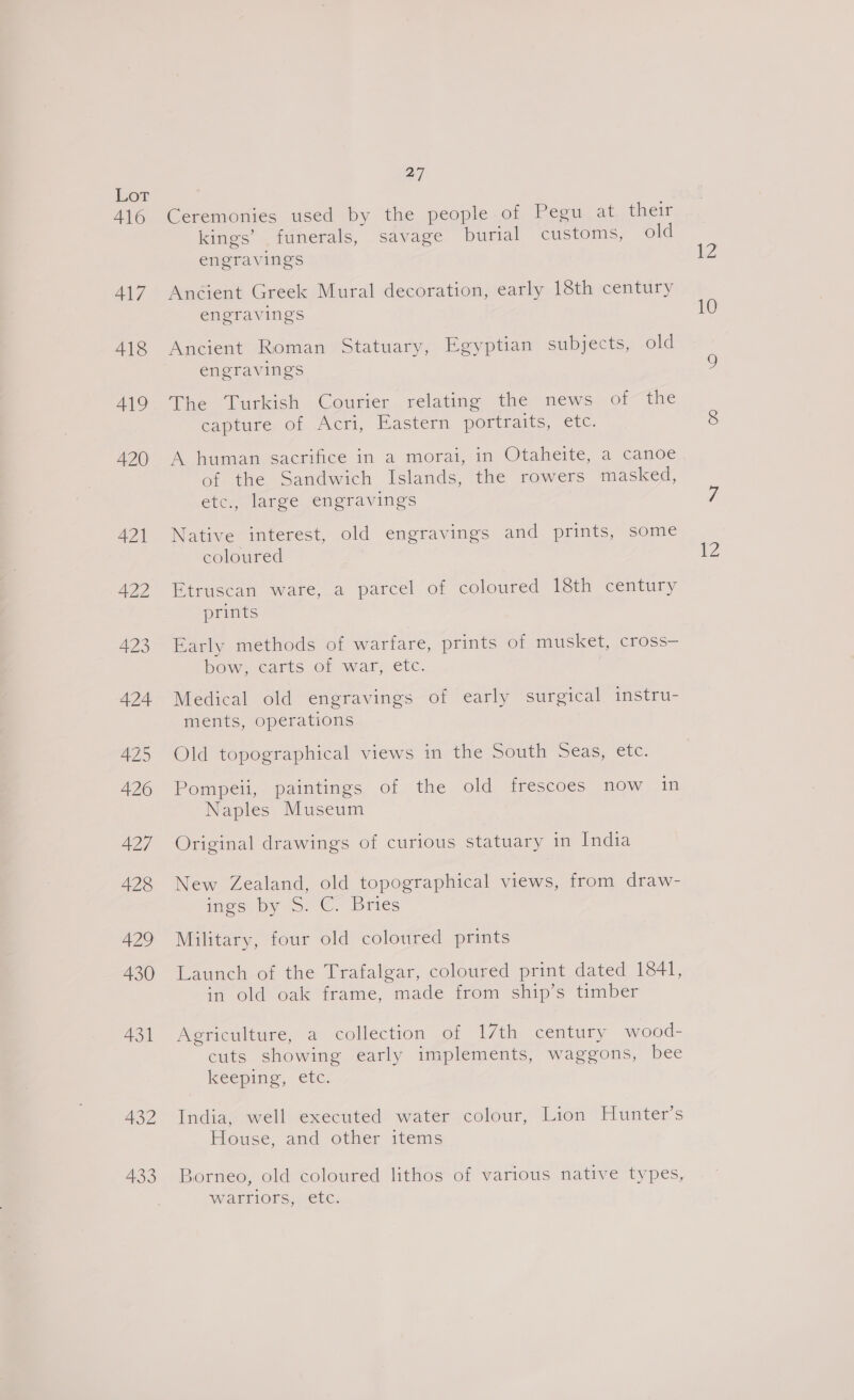 416 417 418 420 421 422 423 424 4Z5 426 427 428 429 430 431 432 433 2] Ceremonies used by the people of Pegu at their kings’ funerals, savage burial customs, old engravings Ancient Greek Mural decoration, early 18th century engravings Ancient Roman Statuary, Egyptian subjects, old engravings The Turkish Courier relating the news of the capture of Acri, Eastern portraits, etc. A human sacrifice in a morai, in Otaheite, a canoe of the Sandwich Islands, the rowers masked, etc., large engravings Native interest, old engravings and prints, some coloured Etruscan ware, a parcel of coloured 18th century prints Early methods of warfare, prints of musket, cross— bow. carts of war, etc. Medical old engravings of early surgical instru- ments, operations Old topographical views in the South Seas, etc. Pompeii, paintings of the old frescoes now in Naples Museum Original drawings of curious statuary in India New Zealand, old topographical views, from draw- mee py so, ©. Dries Military, four old coloured prints Launch of the Trafalgar, coloured print dated 1841, in old oak frame, made from ship’s timber Agriculture, a collection of 17th century wood- cuts showing early implements, waggons, bee Keeping, etc. India, well executed water colour, Lion Hunter’s House, and other items Borneo, old coloured lithos of various native types, Warllors,.1enc: KZ 10 2