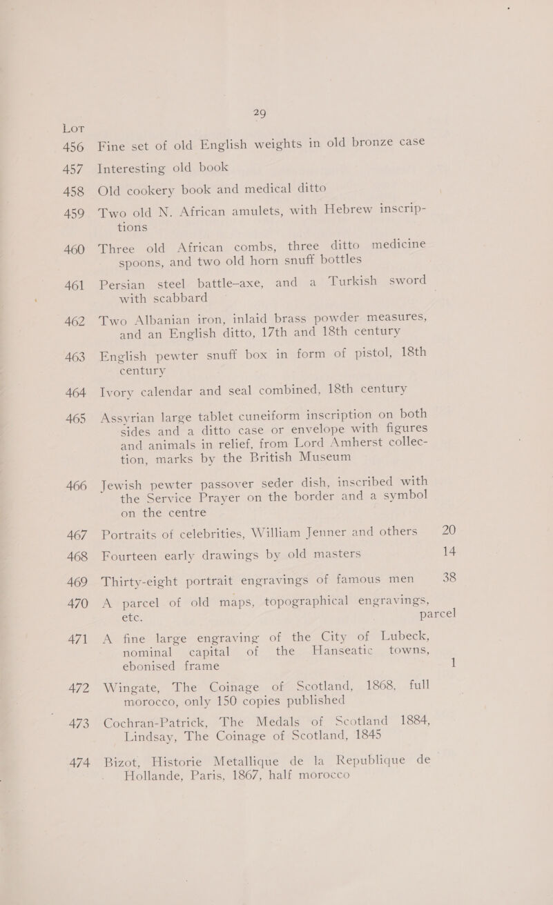 456 457 458 459 460 461 462 A463 464 465 466 467 468 469 470 471 472 473 474 a) Fine set of old English weights in old bronze case Interesting old book Old cookery book and medical ditto Two old N. African amulets, with Hebrew inscrip- tions Three old African combs, three ditto medicine spoons, and two old horn snuff bottles with scabbard Two Albanian iron, inlaid brass powder measures, and an English ditto, 17th and 18th century English pewter snuff box in form of pistol, 18th century Ivory calendar and seal combined, 18th century Assyrian large tablet cuneiform inscription on both sides and a ditto case or envelope with figures and animals in relief, from Lord Amherst collec- tion, marks by the British Museum Jewish pewter passover seder dish, inscribed with the Service Prayer on the border and a symbol on the centre Portraits of celebrities, William Jenner and others 20 Fourteen early drawings by old masters 14 Thirty-eight portrait engravings of famous men 38 Pr parcel ot old maps, topographical engravings, ete. | parcel A fine large engraving of the City of Lubeck, nominal capital of the Hanseatic towns, ebonised frame 1 Wingate, The Coinage of Scotland, 1868, full morocco, only 150 copies published Cochran-Patrick, The Medals of Scotland 1884, Lindsay, The Coinage of- scotland, 1845 Bizot, Historie Metallique de la Republique de Hollande, Paris, 1867, half morocco