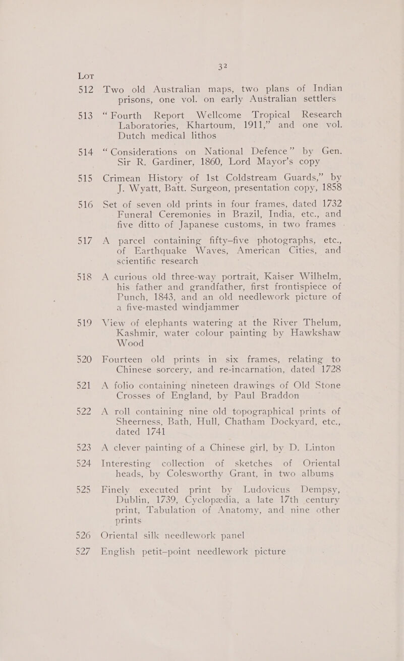 Lot uh ouhs) 514 ols) 516 mye 519 520 521 O22 a5 524 BL 526 a27/ 32 Two old Australian maps, two plans of Indian prisons, one vol. on early Australian settlers “Fourth Report Wellcome Tropical Research Laboratories, “Khartoum, 19115? and “one? vol. Dutch medical lithos “Considerations on National Berens Dyan Gem Sir R. Gardiner, 1860, Lord Mayor’s copy Crimean History of 1st Coldstream Guards,” by J. Wyatt, Batt. Surgeon, presentation copy, 1858 Set of seven old prints in four frames, dated 1732 .-Funeral Ceremonies in Brazil, India, etc., and five ditto of Japanese customs, in two frames A parcel containing fifty-five photographs, etc., of- Earthquake Waves, “American -@ities, and scientific research A curious old three-way portrait, Kaiser Wilhelm, his father and grandfather, first frontispiece of Punch, 1843, and an, old) needlework picture jor a five-masted windjammer View of elephants watering at the River Thelum, Kashmir, water colour painting by Hawkshaw W ood FPousteen old prints) in™ six, jirames,, relating aic Chinese sorcery, and re-incarnation, dated 1728 A foho containing nineteen drawings of Old Stone Crosses of England, by Paul Braddon A roll containing nine old topographical prints of Sheerness, Bath, Hull, Chatham Dockyard, etc., dated 1741 A cleverspaintine of .a)\Ghinese pirl, by Dy Linton Interéstinte = collection = onersketches. sor =Orencal heads, by Colesworthy Grant, in two albums Finely.vexecuted sprint by) Ludevicus © Dempsy; Dublin&lt;1/39. Cyclopsdia,saslate -l7th century print, Tabulation of Anatomy, and nine other prints Oriental silk needlework panel English petit—point needlework picture