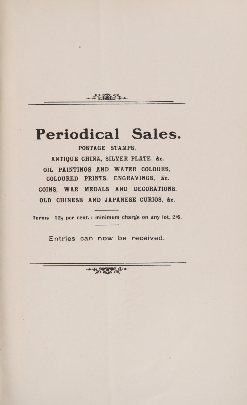 + BYOB SS   Periodical Sales. POSTAGE STAMPS, ANTIQUE CHINA, SILYER PLATE, &amp;c. OIL PAINTINGS AND WATER COLOURS, COLOURED PRINTS, ENGRAVINGS, X&amp;c. COINS, WAR MEDALS AND DECORATIONS. OLD CHINESE AND JAPANESE CURIOS, &amp;c. Terms 124 per cent.; minimum charge on any fot, 2/6. Entries can now be received,   tS ~