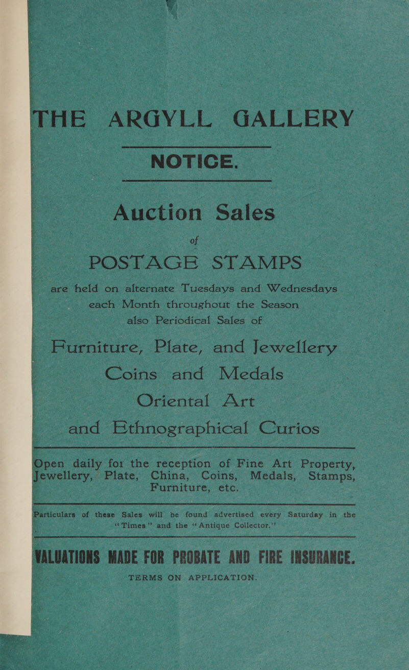   THE ARGYLL GALLERY NOTICE. Auction Sales of POSTAGE STAMPS” : : — held on aicste Tuesdays and Wednesdays each Month throughout the ‘Season | also Periodical Sales of | Purniture, Plate, “and Jewellery Coins and Medals oF Po ee Oriental ‘Art : : : ad Bthnographical Curios  IDpen daily oe the reception of gee Art piney Jewellery, Plate, China, Coins, Medals, Stamps, be , Furniture, etc. 7   Particulars of these Sales will be found ‘advertised every Saturday in the c “Times” and the “ Antique Collector.’ nor ADE FOR PROBATE AND FIRE INSURANCE. TERMS ON APPLICATION.