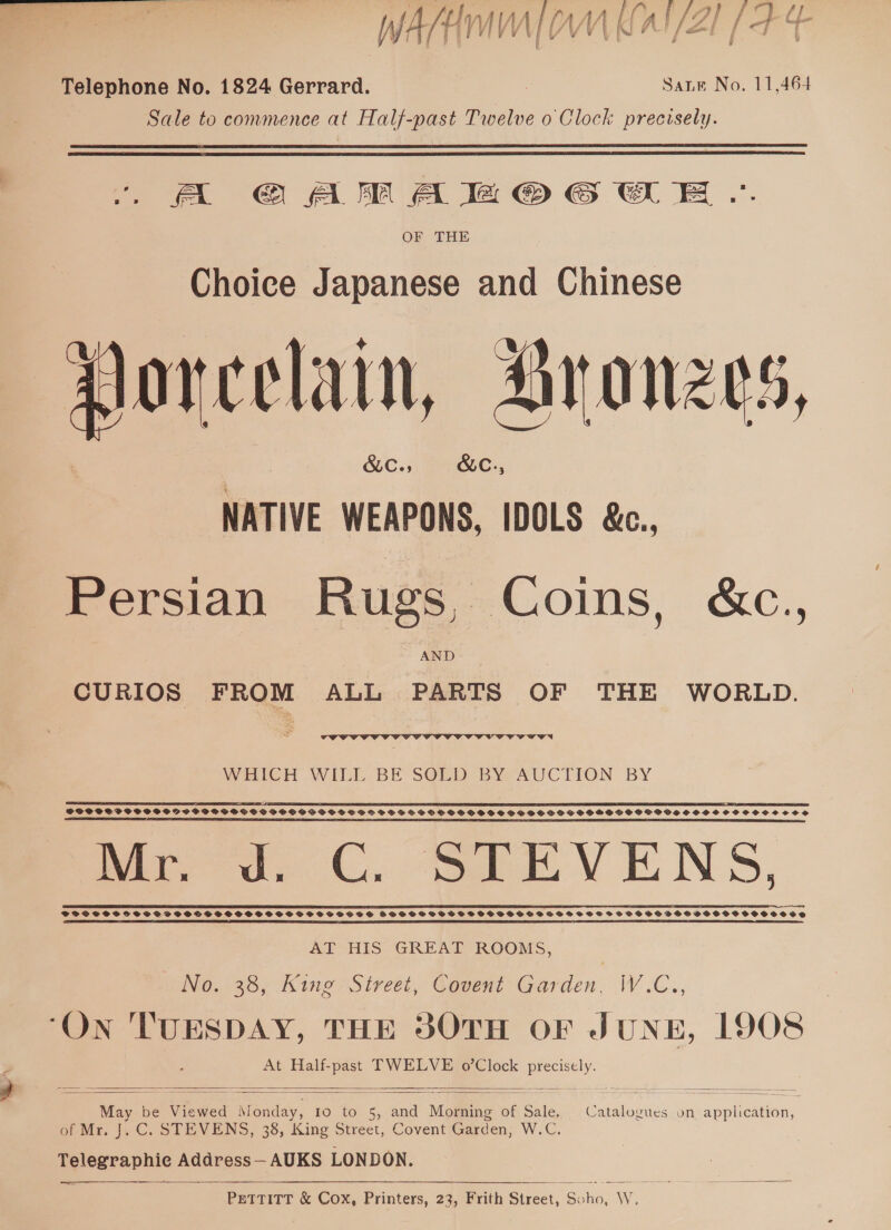 Telephone No. 1824 Gerrard. Saute No. 11,464 Sale to commence at Half-past Twelve o Clock precisely.   A @G@AMAB®@ GCG EE... OF THE Choice Japanese and Chinese porcelain, Aranzes, SLCss SLC., NATIVE WEAPONS, IDOLS &amp;c., Persian Rugs, Coins, &amp;c., AND CURIOS FROM ALL PARTS OF THE WORLD. a en!  WHICH WILL BE SG@LD BY AUCTION BY SOS SSP PSO OSSDISPPWGOVOSS PSOCPSSSOBECSSSCSGSFSSHOSSHOSDS OHSS SSPSSHHSGSPOCVGSHSSCHSSSHOSSC#SCCe LS EF LIT! ED EA ODE OE SEE IIE EI OIE LIE LE ESET LTE SLR I I OE ILE 2 A I ERT 8 OETA TNT II IE ETE BEET DEI IE SE IE I I A nds oes C. SEE VENS, ESSEX KEES EK LEEK ELK E EEK EERE MCE EE EEE CEES AT HIS GREAT ROOMS, NO. 38, King Street, Covent Garden, W.C., . ry EAR See Ee ee On TUESDAY, THE 3OTH OF JUNE, 1908 At pelts TWELVE o’Clock Uc    May &amp; be Viewed mene 10 10-5, (ana “Manne of hts of Mr. J. C. STEVENS, 38, King Street, Covent Garden, Wie. ay eeraphic Address—AUKS LONDON. Catalogues on application, PETTITT &amp; Cox, Printers, 23, Frith Sireer. Ss tae Ww.