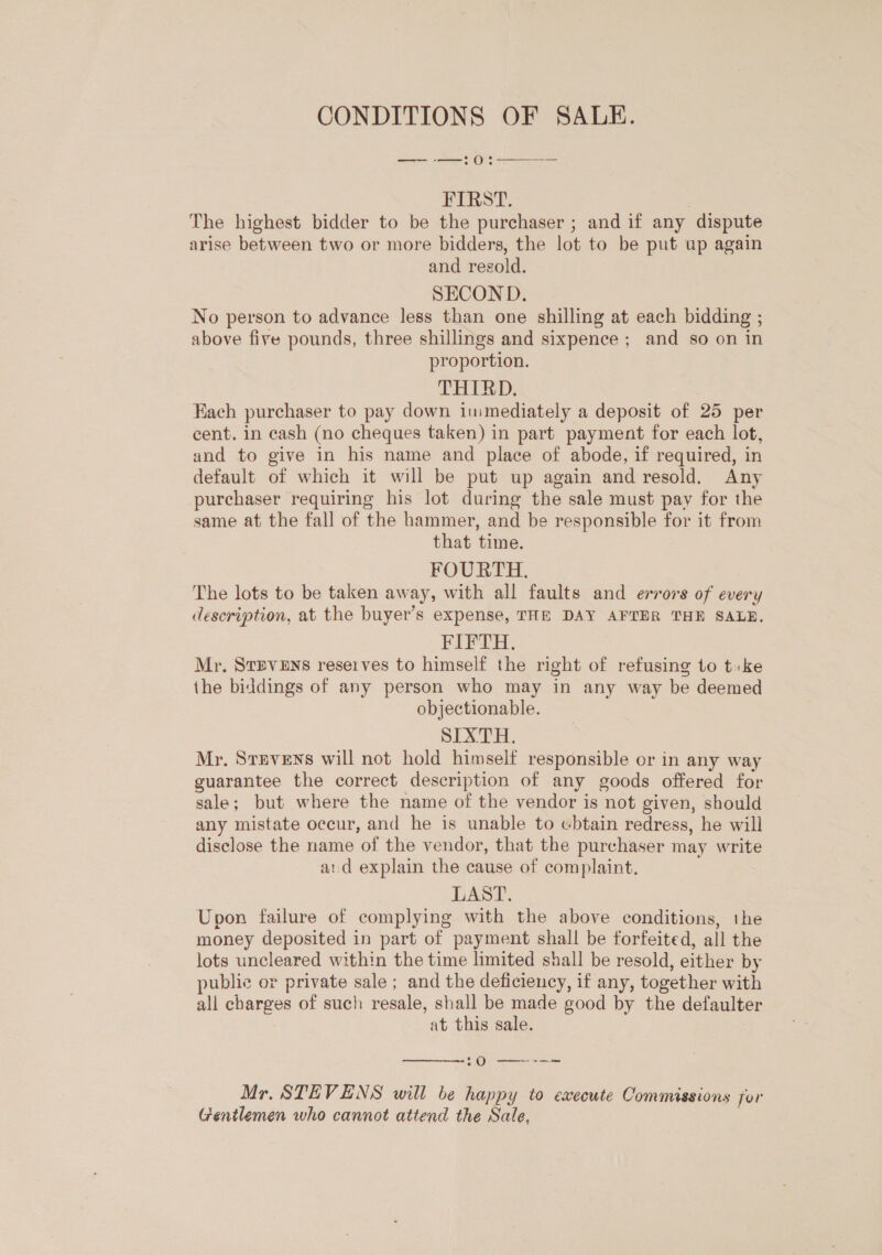 CONDITIONS OF SALE. ee Os  FIRST. ) The highest bidder to be the purchaser ; and if any dispute arise between two or more bidders, the lot to be put up again and resold. SECOND. No person to advance less than one shilling at each bidding ; above five pounds, three shillings and sixpence; and so on in proportion. THIRD, Each purchaser to pay down immediately a deposit of 25 per cent. in cash (no cheques taken) in part payment for each lot, and to give in his name and place of abode, if required, in default of which it will be put up again and resold. Any purchaser requiring his lot during the sale must pay for the same at the fall of the hammer, and be responsible for it from that time. FOURTH. The lots to be taken away, with all faults and errors of every description, at the buyer’s expense, THE DAY AFTER THE SALE. FIFTH. Mr, STEVENS reserves to himself the right of refusing to tike the biddings of any person who may in any way be deemed objectionable. SIXTH. Mr. Stevens will not hold himself responsible or in any way guarantee the correct description of any goods offered for sale; but where the name of the vendor is not given, should any mistate occur, and he is unable to ebtain redress, he will disclose the name of the vendor, that the purchaser may write ard explain the cause of complaint. LAST. Upon failure of complying with the above conditions, the money deposited in part of payment shall be forfeited, all the lots uncleared within the time limited shall be resold, either by public or private sale ; and the deficiency, if any, together with all charges of such resale, shall be made good by the defaulter at this sale.  :0 —~--= Mr. STEVENS will be happy to execute Commissions for Gentlemen who cannot attend the Sale,