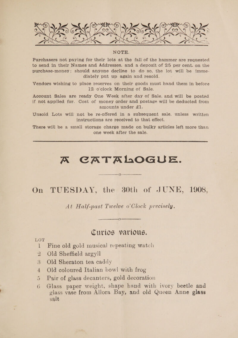 ws   NOTE. Purchasers not paying for their lots at the fall of the hammer are requested to send in their Names and Addresses, and a deposit of 25 per cent. on the purchase-money; should anyone decline to do so, the lot will be imme- diately put up again and resold. Vendors wishing to place reserves on their goods must hand them in before 12 o’clock Morning of Sale. Account Sales are ready One Week after day of Sale. and will be posted if not applied for. Cost of money order and postage will be deducted from amounts under £l. Unsold Lots will not be re-offered in a subsequent sale, unless written instructions are received to that effect. There will be a small storage charge made on bulky articles left more than one week after the sale.  KA CATALOGUE. o—  On TUESDAY, the 30th of JUNE, 1908, At Half-past Twelve o’Clock precisely. Curios various. LOT 1 Fine old gold musical repeating watch 2 Old Sheffield argyll 3 Old Sheraton tea caddy 4 Old coloured Italian bowl with frog Pair of glass decanters, gold decoration Glass paper weight, shape hand with ivory beetle and glass vase from Allora Bay, and old Queen Anne glass salt ce ~ _— \e