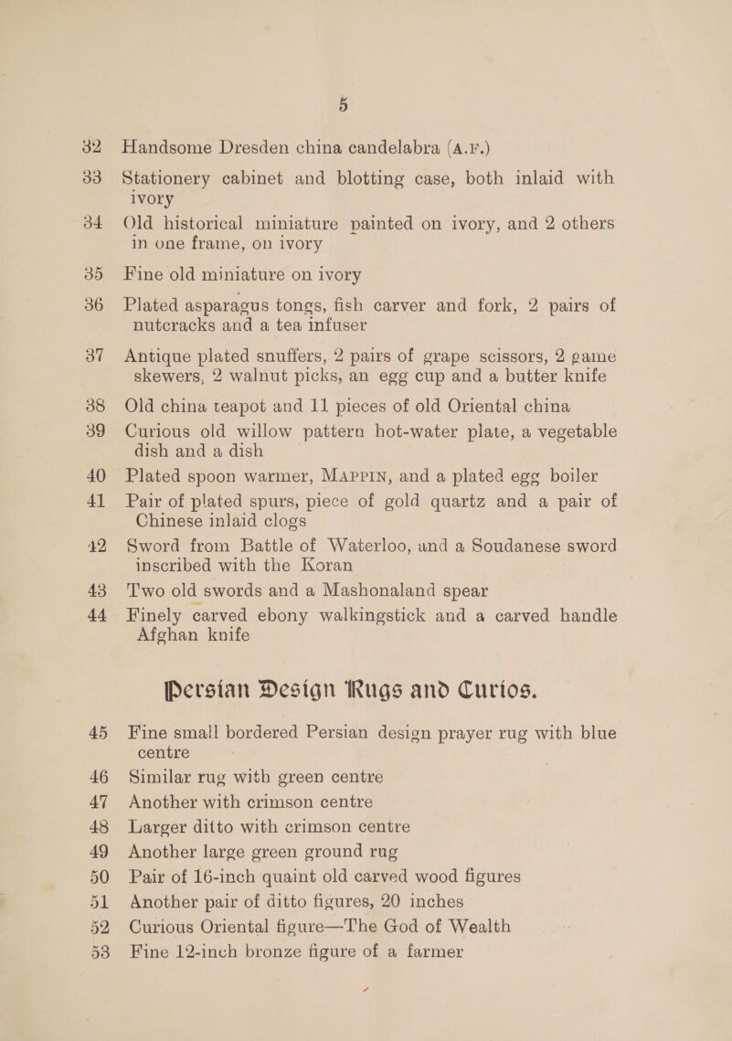 33 b4 30 36 Oo” 38 39 40 4] 42 43 44 45 46 47 48 49 50 51 52 F Handsome Dresden china candelabra (A.F.) Stationery cabinet and blotting case, both inlaid with iVOry Old historical miniature painted on ivory, and 2 others in one frame, on ivory Fine old miniature on ivory Plated asparagus tongs, fish carver and fork, 2 pairs of nutcracks and a tea infuser Antique plated snuffers, 2 pairs of grape scissors, 2 game skewers, 2 walnut picks, an egg cup and a butter knife Old china teapot and 11 pieces of old Oriental china Curious old willow pattern hot-water plate, a vegetable dish and a dish Pair of plated spurs, piece of gold quartz and a pair of Chinese inlaid clogs Sword from Battle of Waterloo, and a Soudanese sword inscribed with the Koran T'wo old swords and a Mashonaland spear Finely carved ebony walkingstick and a carved handle Afghan knife . Persian Design hugs and Curtos, Fine small bordered Persian design prayer rug with blue centre Similar rug with green centre Another with crimson centre Larger ditto with crimson centre Another large green ground rug Pair of 16-inch quaint old carved wood figures Another pair of ditto figures, 20 inches Curious Oriental figure—The God of Wealth Fine 12-inch bronze figure of a farmer