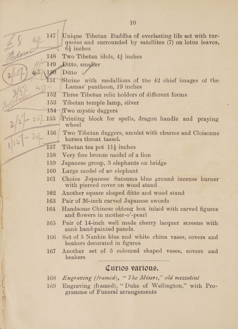 al 147 ~ 148 id ae, Pog Tibetan Buddha of everlasting life set with tur- | quoise and surrounded by satellites (7) on lotus leaves, 64 inches Two Tibetan idols, 44 inches itto, Moet Ditio eee 153 “154 155 158 159 160 161 162 163 164 166 167 168 169 Lamas’ pantheon, 19 inches Three Tibetan relic holders of different forms Tibetan temple lamp, silver JT'wo mystic daggers UPrinting block for spells, dragon handle and praying Two Tibetan daggers, amulet with charms and Cloisonne horses throat tassel. Tibetan tea pot 114 inches Very fine bronze model of a lion Japanese group, 3 elephants on bridge Large model of an elephant Choice Japanese Satsuma blue ground incense burner with pierced cover on wood stand | Another square shaped ditto and wood stand Pair of 36-inch carved Japanese swords Handsome Chinese oblong box inlaid with carved figures and flowers in mother-o’-pearl Pair of 14-inch well made cherry lacquer screens with sunk hand-painted panels. Set of 5 Nankin blue and white china vases, covers and beakers decorated in figures Another set of 5 coloured shaped vases, covers and beakers Curios yarious, Engraving (framed), ‘* The Mtsers,” old mezzotint Engraving (framed), ‘‘ Duke of Wellington,” with Pro- gramme of Funeral arrangements