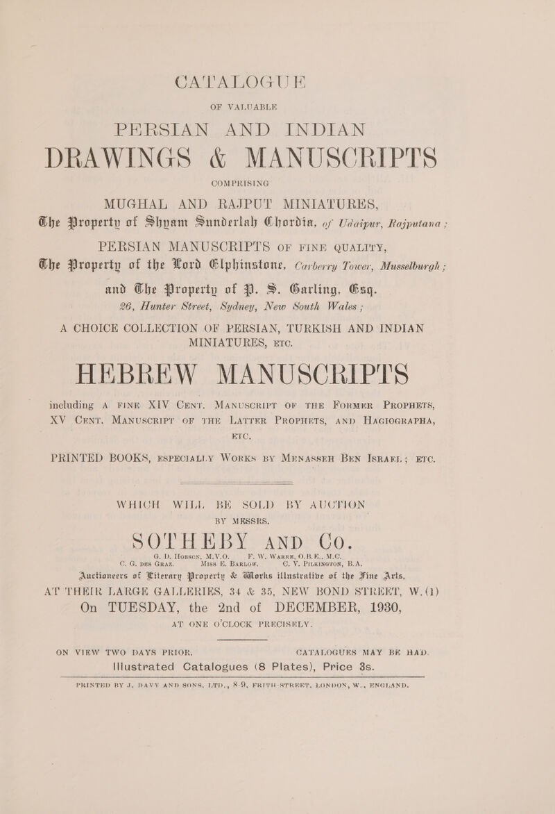 CATALOGU E OF VALUABLE PERSIAN AND INDIAN DRAWINGS &amp; MANUSCRIPTS COMPRISING MUGHAL AND RAJPUT MINIATURES, Ghe Property of Shyam Sunderlah Chordia, of Udaipur, Rajputana ; PERSIAN MANUSCRIPTS oF FINE QUALITY, Ghe Property of the Word Elphinstone, Carberry Tower, Musselburgh ; and @bhe Property of 7. S. Garling, Gag. 26, Hunter Street, Sydney, New South Wales ; A CHOICE COLLECTION OF PERSIAN, TURKISH AND INDIAN MINIATURES, etc. HEBREW MANUSCRIPTS including A FINE XIV Crnt. MANuSsCRIPT OF THE FoRMER PROPHETS, XV Cent. Manuscripr oF THE LATTER PROPHETS, AND HAGIOGRAPHA, ; ETC. PRINTED BOOKS, EsPpEcIALLY Works BY MENASSEH BEN ISRAEL; ETC.  WHICH WILL BE SOLD BY AUCTION BY MESSRS, Col Lae AND AGO, G. D. Hopson, M.V.O. F. W. WarR#, O.B.E., M.C. ©. G. DES GRAZ. Miss E. BARLOw. C. V. PILKINGTON, B.A. Auctioneers of Literary Property &amp; Works iUlustrative of the Fine Aris, AT THEIR LARGE GALLERIES, 34 &amp; 35, NEW BOND STREET, W. (1) On TUESDAY, the 2nd of DECEMBER, 1980, AT ONE O'CLOCK PRECISELY. ON VIEW TWO DAYS PRIOR. CATALOGUES MAY BH BAD. Illustrated Catalogues (8 Plates), Price 3s. PRINTED BY J. DAVY AND SONS, LTD., 8-9, FRITH-STREET, LONDON, W., ENGLAND.