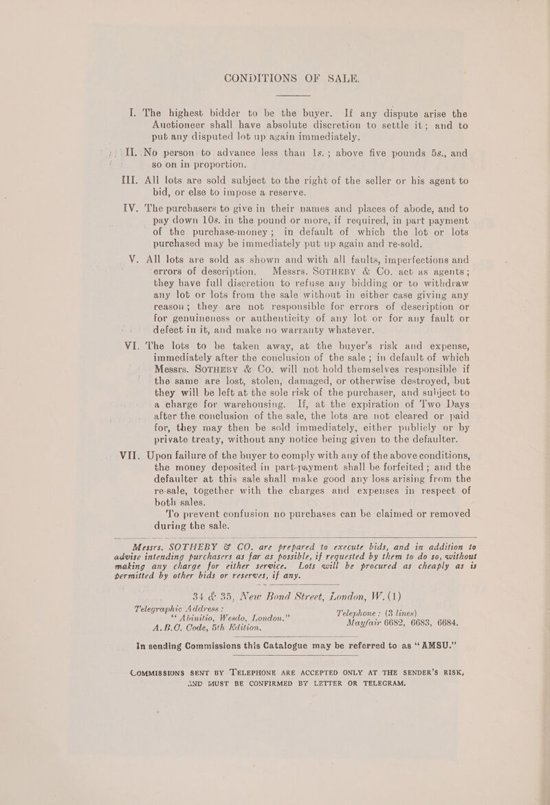 CONDITIONS OF SALE. I. The highest bidder to be the buyer. If any dispute arise the Auctioneer shall have absolute discretion to settle it; and to put any disputed lot up again immediately. ;:' TL. .No person: to advance less than ls.; above five pounds 5s., and i so On in proportion. III. All lots are sold subject to the right of the seller or his agent to bid, or else to impose a reserve. [V. The purchasers to give in their names and places of abode, and to pay down 10s. in the pound or more, if required, in part payment of the purchase-money; in default of which the lot or lots purchased may be immediately put up again and re-sold. V. All lots are sold as shown and with all faults, imperfections and ‘errors of description. Messrs. SorHeRY &amp; Co. act as agents; they have full discretion to refuse any bidding or to withdraw any lot or lots from the sale without in either case giving any reason; they are not responsible for errors of description or for genuineness or authenticity of any lot or for any fault or defect in it, and make no warranty whatever. VI. The lots to be taken away, at the buyer’s risk and expense, - immediately after the conclusion of the sale ; in default of which - Messrs. SoruEepy &amp; Co. will not hold themselves responsible if the same are lost, stolen, damaged, or otherwise destroyed, but they will be left at the sole risk of the purchaser, and subject to a charge for warehousing. If, at the expiration of Two Days after the conclusion of the sale, the lots are not cleared or paid for, they may then be sold immediately, either publicly or by private treaty, without any notice being given to the defaulter. VII. Upon failure of the buyer to comply with any of the above conditions, the money deposited in part-payment shall be forfeited ; and the defaulter at this sale shall make good any loss arising from the re-sale, together with the charges and expenses in respect of both sales. To prevent confusion no purchases can be claimed or removed during the sale.   Messrs. SOTHEBY &amp; CO. are prepared to execute bids, and in addition to advise intending purchasers as far as possible, if requested by them to do so, without making any charge for either service. Lots will be procured as cheaply as 1s permitted by other bids or reserves, if any.  34 &amp; 35, New Bond Street, London, W.(1) Telegraphic Address : rote ; : ** Abinitio, Weado, London.” hel ahs Wake ie 6684 A.B.O. Code, 5th Edition. ee es   in sending Commissions this Catalogue may be referred to as ‘‘AMSU.”  COMMISSIONS SENT BY TELEPHONE ARE ACCEPTED ONLY AT THE SENDER’S RISK, «3D MUST BE CONFIRMED BY LETTER OR TELEGRAM.