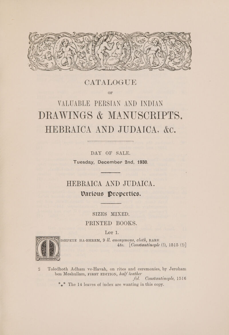 —_ ye ee Q SNS CZF Si GEES f ey A =~ é AWS 2 B GLO WKS     DAY OF SALE. Tuesday, December 2nd, 1930.  HEBRAICA AND JUDAICA. Various Properties.  SIZES MIXED. PRINTED BOOKS. Lor 1. &lt; RS %) ISHPETE HA-HEREM, 9 Jl. anonymous, cloth, RARE (as \ 4to. [Constantinople (2), 1515 (2)]  2 Toledhoth Adham ve-Havah, on rites and ceremonies, by Jeroham ben Meshullam, First EDITION, half leather tol. Constantinople, 1516 *,* The 14 leaves of index are wanting in this copy.