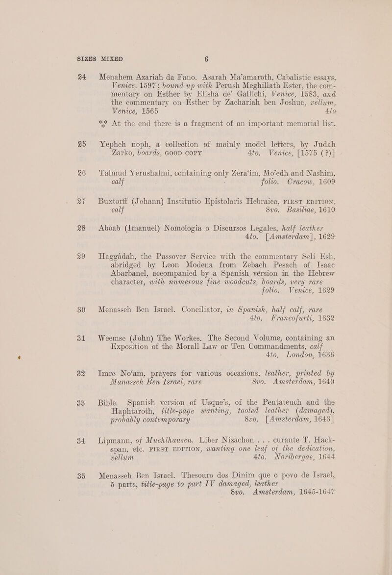 a4. 25 26 28 a9 30 ol 32 34. 35 Menahem Azariah da Fano. Asarah Ma’amaroth, Cabalistic essays, Venice, 1597 ; bound up with Perush Meghillath Ester, the com- mentary on Hsther by Elisha de’ Gallichi, Venice, 1583, and the commentary on Hsther by Zachariah ben Joshua, vellum, Venice, 1565 Ato ** At the end there is a fragment of an important memorial list. Yepheh noph, a collection of mainly model letters, by Judah Zarko, boards, GOOD COPY Ato. Venice, [1575 (?)] Talmud Yerushalmi, containing on Zera‘im, Mo’edh and Nashim, calf folio. Cracow, 1609 Buxtorff (Johann) Institutio Epistolaris Hebraica, First EDITION, calf 8vo. Basiliae, 1610 Aboab (Imanuel) Nomologia o Discursos Legales, half leather 4to. [Amsterdam |, 1629 Hagegadah, the Passover Service with the commentary Seli Esh, abridged by Leon Modena from Zebach Pesach of Isaac Abarbanel, accompanied by a Spanish version in the Hebrew character, with numerous fine woodcuts, boards, very rare folio. Venice, 1629 Menasseh Ben Israel. Concilator, in Spamsh, half calf, rare 4to. Francofurti, 1632 Weemse (John) The Workes, The Second Volume, containing an Exposition of the Morall Law or Ten Commandments, calf 4to, London, 1636 Imre No‘am, prayers for various occasions, leather, printed by Manasseh Ben Israel, rare 8vo. Amsterdam, 1640 Bible. Spanish version of Ussque’s, of the Pentateuch and the Haphtaroth, title-page wanting, tooled leather (damaged), probably contemporary 8vo. [Amsterdam, 1643 | Lipmann, of Muehlhausen. Liber Nizachon ... curante T. Hack- span, etc. FIRST EDITION, wanting one leaf of the dedication, vellum 4to. Noribergae, 1644 Menasseh Ben Israel. Thesouro dos Dinim que o povo de Israel, 5 parts, title-page to part IV damaged, leather 8vo, Amsterdam, 1645-1647