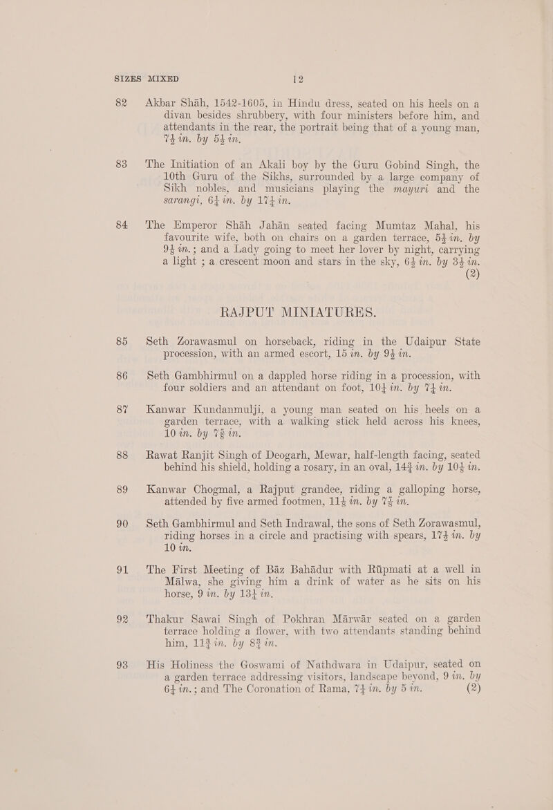 82 83 84. 85 86 87 88 89 90 ome 92 93 Akbar Shah, 1542-1605, in Hindu dress, seated on his heels on a divan besides shrubbery, with four ministers before him, and attendants in the rear, the portrait being that of a young man, Thun. by 5d in, The Initiation of an Akali boy by the Guru Gobind Singh, the 10th Guru of the Sikhs, surrounded by a large company of Sikh nobles, and musicians playing the mayuri and the sarangi, 64m. by 174 in. The Emperor Shah Jahan seated facing Mumtaz Mahal, his favourite wife, both on chairs on a garden terrace, 54 in. by 94m.; and a Lady going to meet her lover by night, carrying a light ; a crescent moon and stars in the sky, 64 in. by 34 in. (2) RAJPUT MINIATURES. Seth Zorawasmul on horseback, riding in the Udaipur State procession, with an armed escort, 15 in. by 94 i. Seth Gambhirmul on a dappled horse riding in a procession, with four soldiers and an attendant on foot, 104 in. by T4 in. Kanwar Kundanmulji, a young man seated on his heels on a 3 o garden terrace, with a walking stick held across his knees, 10 im. by 73 n. Rawat Ranjit Singh of Deogarh, Mewar, half-length facing, seated behind his shield, holding a rosary, in an oval, 143 in. by 104 a. Kanwar Chogmal, a Rajput grandee, riding a galloping horse, attended by five armed footmen, 114 in. by 7$ in. Seth Gambhirmul and Seth Indrawal, the sons of Seth Zorawasmul, riding horses in a circle and practising with spears, 173 im. by 10 m. The First Meeting of Baz Bahadur with Ripmati at a well in Malwa, she giving him a drink of water as he sits on his horse, 9 wn. by 134 in. Thakur Sawai Singh of Pokhran Marwar seated on a garden terrace holding a flower, with two attendants standing behind him, 112%. by 8% 1n. His Holiness the Goswami of Nathdwara in Udaipur, seated on a garden terrace addressing visitors, landscape beyond, 9 in. by