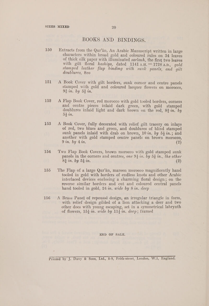 150 151 152 153 154 155 156 BOOKS AND BINDINGS. - Extracts from the Qur’an, An Arabic Manuscript written in large characters within broad gold and coloured rules on 34 leaves of thick silk paper with illuminated sarlowh, the first two leaves with gilt floral hashiya, dated 1141 4.4.=1728 ap., gold stamped leather flap binding with sunk panels, and gilt doublures, 8vo A Book Cover with gilt borders, sunk corner and centre panels stamped with gold and coloured lacquer flowers on morocco, 92 in. by 52 in. A Flap Book Cover, red morocco with gold tooled borders, corners and centre pieces inlaid dark green, with gold stamped doublures inlaid light and dark brown on the red, 8% in. by 54 in. A Book Cover, fully decorated with relief gilt tracery on inlays of red, two blues and green, and doublures of blind stamped sunk panels inlaid with drab on brown, 10 in. by 54in.; and another with gold stamped centre panels on brown morocco, 9am. by 41m. | (2) Two Flap Book Covers, brown morocco with gold stamped sunk panels in the corners and centres, one 94 in. by 58 in., the other 8 in. by 5h in. (2) The Flap of a large Qur’an, maroon morocco magnificently hand tooled in gold with borders of endless knots and other Arabic interlaced devices enclosing a charming floral design; on the reverse similar borders and cut and coloured central panels hand tooled in gold, 24 in. wide by 8 in. deep A Brass Panel of repoussé design, an irregular triangle in form, with relief design gilded of a lion attacking a deer and two other does with young escaping, set in a symmetrical labrynth of flowers, 154 1m. wide by 114 in. deep; framed END OF SALE.
