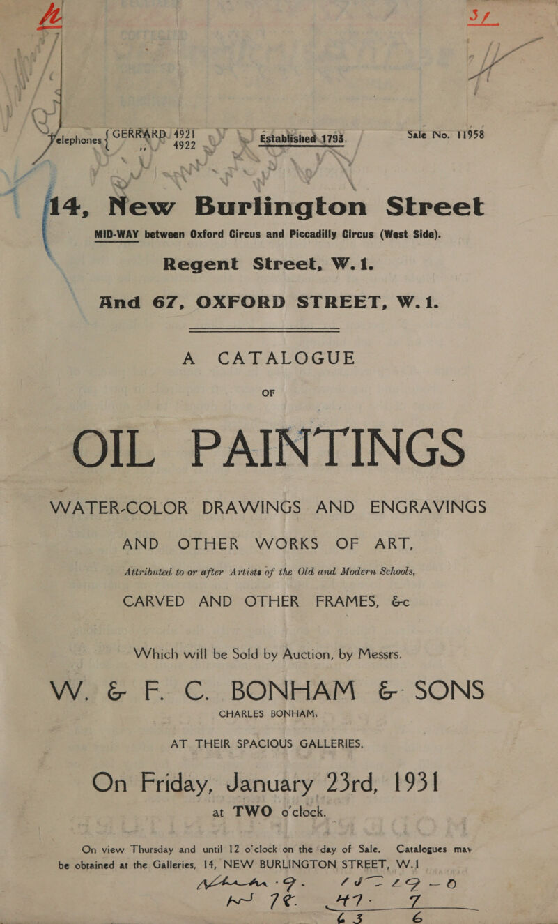    elephones { CERRARD. poe | 5 ; 1 Established 1793, Sale No. 11958 Le Le Arne ~ 14, New Burlington Street MID-WAY between Oxford Circus and Piccadilly Circus (West Side). Regent Street, W. 1. And 67, OXFORD STREET, W.1. A CATALOGUE OF OIL PAINTINGS WATER-COLOR DRAWINGS AND ENGRAVINGS AND OTHER WORKS OF ART, Attributed to or after Artists of the Old and Modern Schools, CARVED AND OTHER’ FRAMES, &amp;c Which will be Sold by Auction, by Messrs. W. &amp; F. C. BONHAM &amp; SONS CHARLES BONHAM, AT THEIR SPACIOUS GALLERIES, On Friday, January 23rd, 1931 at TWO oclock. | On view Thursday and until 12 o'clock on the day of Sale. Catalogues may be obtained at the Galleries, 14, NEW BURLINGTON STREET, W.1 NAA SG - he Say ee pro A 7 eR - 7