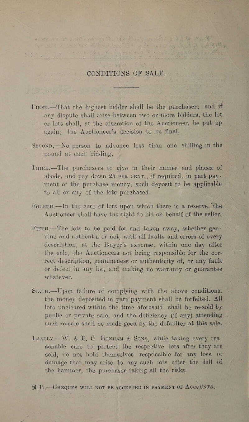 CONDITIONS OF SALE. First.—That the highest bidder shall be the purchaser; and if any dispute shall arise between two or more bidders, the lot or lots shall, at the discretion of the Auctioneer, be put up again; the Auctioneer’s decision to be final. Srconp.—No person to advance less than one shilling in the pound at each bidding. ‘T'umrD.—The purchasers to give in their names and places of abode, and pay down 25 PER CENT., if required, in part pay- ment of the purchase money, such deposit to be applicable to all or any of the lots purchased. ¢ Fourtu.—In the case of lots upon which there is a reserve, the Auctioneer shall have the right to bid on behalf of the seller. Firruo.—The lots to be paid for and taken away, whether gen- uine and authentic or not, with all faults and errors of every description, at the Buyer’s expense, within one day after the sale, the Auctioneers. not being responsible for the cor- rect description, genuineness or authenticity of, or any fault or defect in any lot, and making no warranty or guarantee whatever. SixtH.—Upon failure of complying with the above conditions, — the money deposited in part payment shall be forfeited. All lots uncleared within the time aforesaid, shall be re-sold by public or private sale, and the deficiency (if any) attending such re-sale shall be made good by the defaulter at this sale. Lastty.—W. &amp; F. C. Bonuam &amp; Sons, while taking every rea- sonable care to protect the respective lots after they are sold, do not hold themselves responsible for any loss or damage that may arise to any such lots after the fall of the hammer, the purchaser taking all the risks. M.B.—CHEQUES WILL NOT BE ACCEPTED IN PAYMENT OF ACCOUNTS,