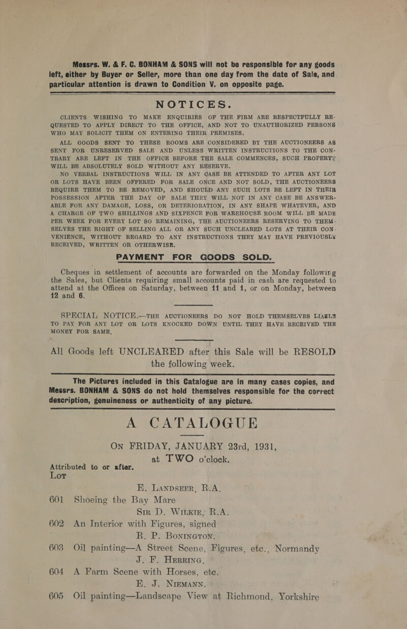 Massrs. W. &amp; F. C. BONHAM &amp; SONS will not be responsible for any goods left, either by Buyer or Seller, more than one day from the date of Sale, and particular attention is drawn to Condition V. on opposite page.    NOTICES. CLIENTS’ WISHING TO MAKE ENQUIRIES OF THE FIRM ARE RESPECTFULLY RE- QUESTED TO APPLY DIRECT TO THE OFFICE, AND NOT TO UNAUTHORIZED PERSONS WHO MAY SOLICIT THEM ON ENTERING THEIR PREMISES. ALL GOODS SENT TO THESE ROOMS ARE CONSIDERED BY THE AUCTIONEERS Ag SENT FOR UNRESERVED SALE AND UNLESS WRITTEN INSTRUCTIONS TO THE CON- TRARY ARE LEFT IN THE OFFICE BEFORE THE SALE COMMENCES, SUCH PROPERT)’ WILL BE ABSOLUTELY SOLD WITHOUT ANY RESERVE. NO VERBAL INSTRUCTIONS WILL IN ANY CASE BE ATTENDED TO AFTER ANY LOT OR LOTS HAVE BEEN OFFERED FOR SALE ONCE AND NOT SOLD, THE AUCTIONEERS REQUIRE THEM TO BE REMOVED, AND SHOULD ANY SUCH LOTS BE LEFT IN THEIR POSSESSION AFTER THE DAY OF SALE THEY WILL NOT IN ANY CASE BE ANSWER- ABLE FOR ANY DAMAGE, LOSS, OR DETERIORATION, IN ANY SHAPE WHATEVER, AND A CHARGE OF TWO SHILLINGS AND SIXPENCE FOR WAREHOUSE ROOM WILL BE MADH, PER WEEK FOR EVERY LOT SO REMAINING, THE AUCTIONEERS RESERVING TO THEM- SELVES THE RIGHT OF SELLING ALL OR ANY SUCH UNCLEARED LOTS AT THEIR CON. VENIENCE, WITHOUT REGARD TO ANY INSTRUCTIONS THEY MAY HAVE PREVIOUSLY RECEIVED, WRITTEN OR OTHERWISE. PAYMENT FOR GOODS SOLD. Cheques in settlement of accounts are forwarded on the Monday following the Sales, but Clients requiring small accounts paid in cash are requested to attend at the Offices on Saturday, between 11 and 1, or on Monday, between 12 and 6. SPECIAL NOTICE.—THE AUCTIONEERS DO NOT HOLD THEMSELVES LIARLS TO PAY FOR ANY LOT OR LOTS KNOCKED DOWN UNTIL THEY HAVE RECEIVED THE MONEY FOR SAME,  All Goods left UNCLEARED after this Sale will be RESOLD the following week.  The Pictures included in this Catalogue are in many cases copies, and Messrs. BONHAM &amp; SONS do not hold themselves responsible for the correct description, genuineness or authenticity of any picture. A CATALOGUE On FRIDAY, JANUARY 23rd, 1931, at IT WO o’clock.  Attributed to or after. Lor . HK. LanpsErr, R.A, 601 Shoeing the Bay Mare . Sir D. Winx, R.A. 602 An Interior with Figures, signed R. P. Bonineton. 603 Oil painting—A Street Scene, Figures, etc., Normandy J. F. Hurrine. 604 A Farm Scene with Horses, ete. EH. J. NIEMANN. 605 Oil painting—Landseape View at Richmond, Yorkshire