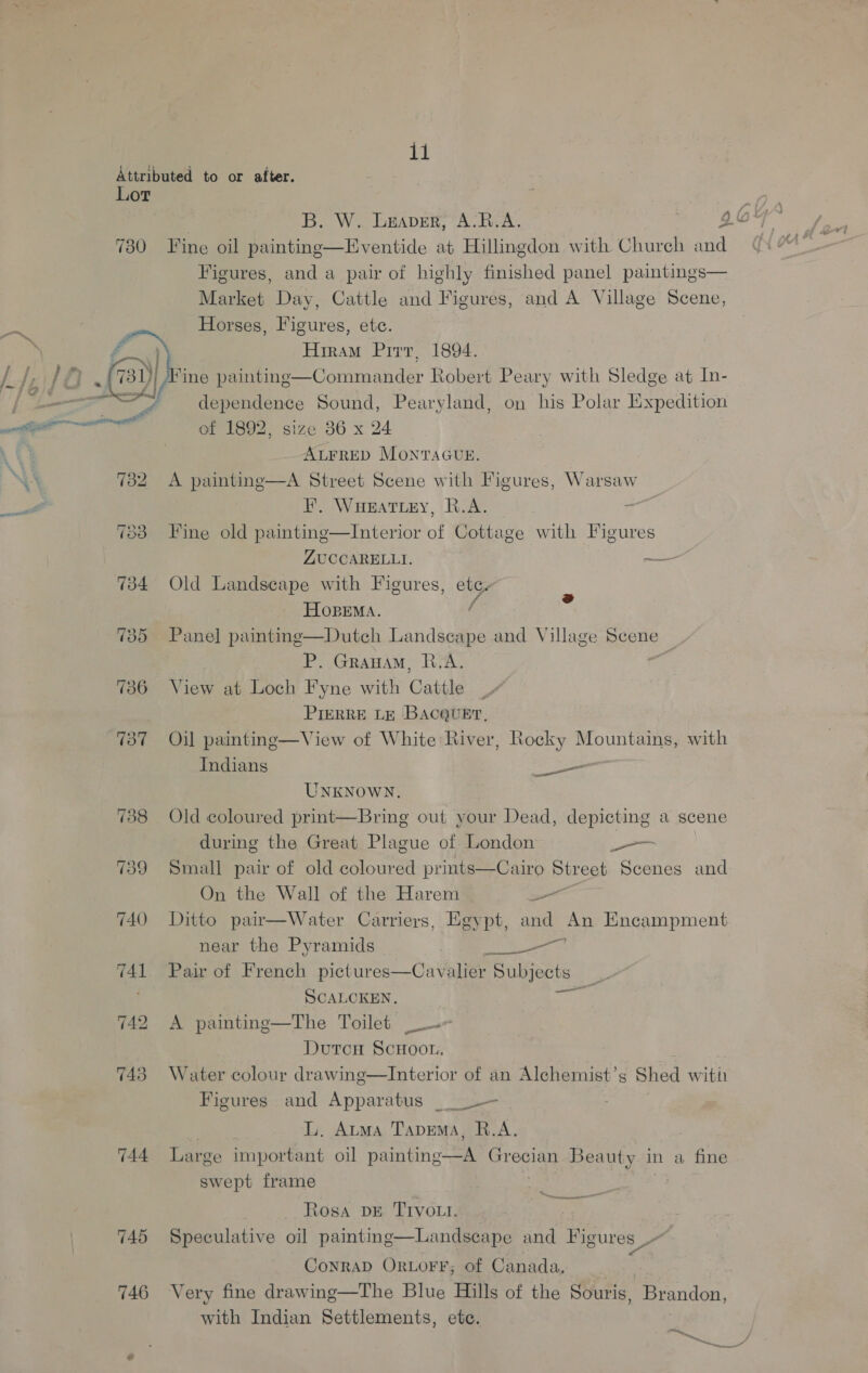 Attributed to or after. Lor 730 Fine oil painting—Eventide at Hillingdon with Church and Figures, and a pair of highly finished panel paintings— Market Day, Cattle and Figures, and A Village Scene, Horses, Figures, ete. Hiram Prrv, 1894.   ) lA 731)| ‘ine paintinge—Commander Robert Peary with Sledge at In- ey 4 | : : yea . y dependence Sound, Pearyland, on his Polar Expedition aoe ; y ; fee we of 1892, size 86 x 24 ALFRED MONTAGUE. 732 A painting—A Street Scene with Figures, Warsaw F, Wueatiey, R.A. 7383 Fine old painting—Interior ah Cottage with Figures ZUCCARELLI. — 734 Old Landscape with Figures, etce- / o HOpEMA. 735 Panel painting—Dutch Landscape and Village Scene P. Grauam, R.A. ae 736 View at Loch Fyne with Cattle : Pierre te Bacever, 737 Oil painting—View of White River, Rocky Mountains, with  Indians _— UNKNOWN. 738 Old coloured print—Bring out your Dead, depicting a scene during the Great Plague of London _-— 739 Small pair of old coloured prints—Cairo piroee Scenes and On the Wall of the Harem a 740 Ditto pair—Water Carriers, Egypt, and An Encampment near the Pyramids UR Se og 741 Pair of French pictures—Cavalier Subjects _ SCALCKEN, ain 742 <A painting—The Toilet ~- Dutcnu ScHoon. ay 743 Water colour drawing—lInterior of an Alehemist’s Shed witii Figures and Apparatus _ = LL. Auma Tapema, R.A. 744 Large important oil anh ae SBE Beauty in a fine swept frame Rosa DE Trvou. _ 745 Speculative oil painting—Landscape and Figures ~ | Conrap Orvorr; of Canada, : 746 Very fine drawing—The Blue Hills of the Souris, Brandon, with Indian Settlements, ete.