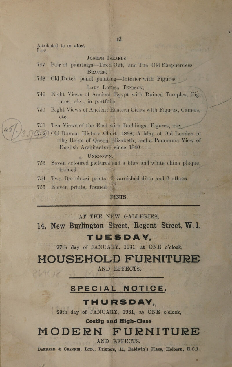 19 JOSEPH ISRAELS, Pair of paintings—Tired Out, and The Old Shepherdess BRAUER, Old Dutch panel .painting—Interior with Figures Lapy Lovisa TENISoN. ) Kight Views of Ancient Heypt with Ruined Temples, Fig- ures, etc., in portfolio Hight Views of Ancient Eastern Cities with Figures, Camels, etc. | Ten Views of the Hast with Buildings, Figures, ete. .— Old Roman History Chart, 1888, A Map of Old London in the Reign of Queen Bliz: ibeth, and a Panorama View of English Architecture since 1840 UNKNOWN, Seven coloured pictures and a blue and white china ig ‘framed 4 Two Bartolozzi prints, 5 varnished ditto and 6 others 5 te FINIS. Kleven prints, framed  AT THE NEW GALLERIES, TUESDAY, 27th day of JANUARY, 1931, at ONE ite AND. EFFECTS.  SPECIAL NOTICE. THURSDAY, 29th day of JANUARY, 1931, at ONE o'clock, Costly and High-Class AND HFFECTS.  *