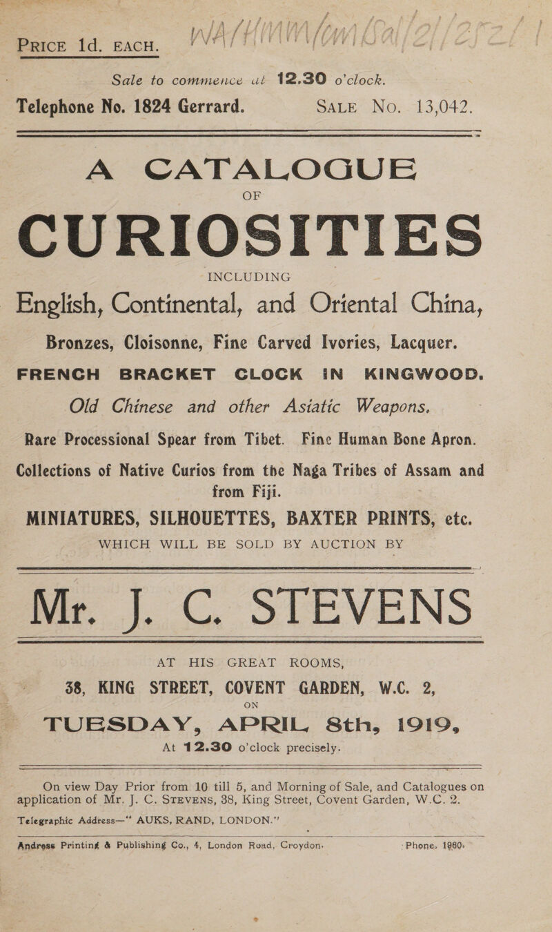 VIET EMV L Price ld. EACH. POT] Tal ee Sale to commence ué 12.30 o'clock. Telephone No. 1824 Gerrard. SALE No. 13,042. A CATALOGUE CURIOSITIES INCLUDING English, Continental, and Oriental China, Bronzes, Cloisonne, Fine Carved Ivories, Lacquer. FRENCH BRACKET CLOCK IN KINGWOOD. Old Chinese and other Astatic Weapons. Rare Processional Spear from Tibet. Fine Human Bone Apron. Collections of Native Curios from the Naga Tribes of Assam and | from Fiji. MINIATURES, SILHOUETTES, BAXTER PRINTS, etc. WHICH WILL BE.SOLD BY AUCTION BY ‘Mr. J. C. STEVENS 58, KING STREET, ence GARDEN, W.C. 2, TUESDAY, APRIL, Sth, 1919, At 12.30 o'clock precisely.      On view Day Prior from 10 till 5, and Morning of Sale, and Catalogues on application of Mr. J. C. STEVENS, 38, King Street, Covent Garden, W.C., 2. Telegraphic Address—** AUKS, RAND, LONDON.”  