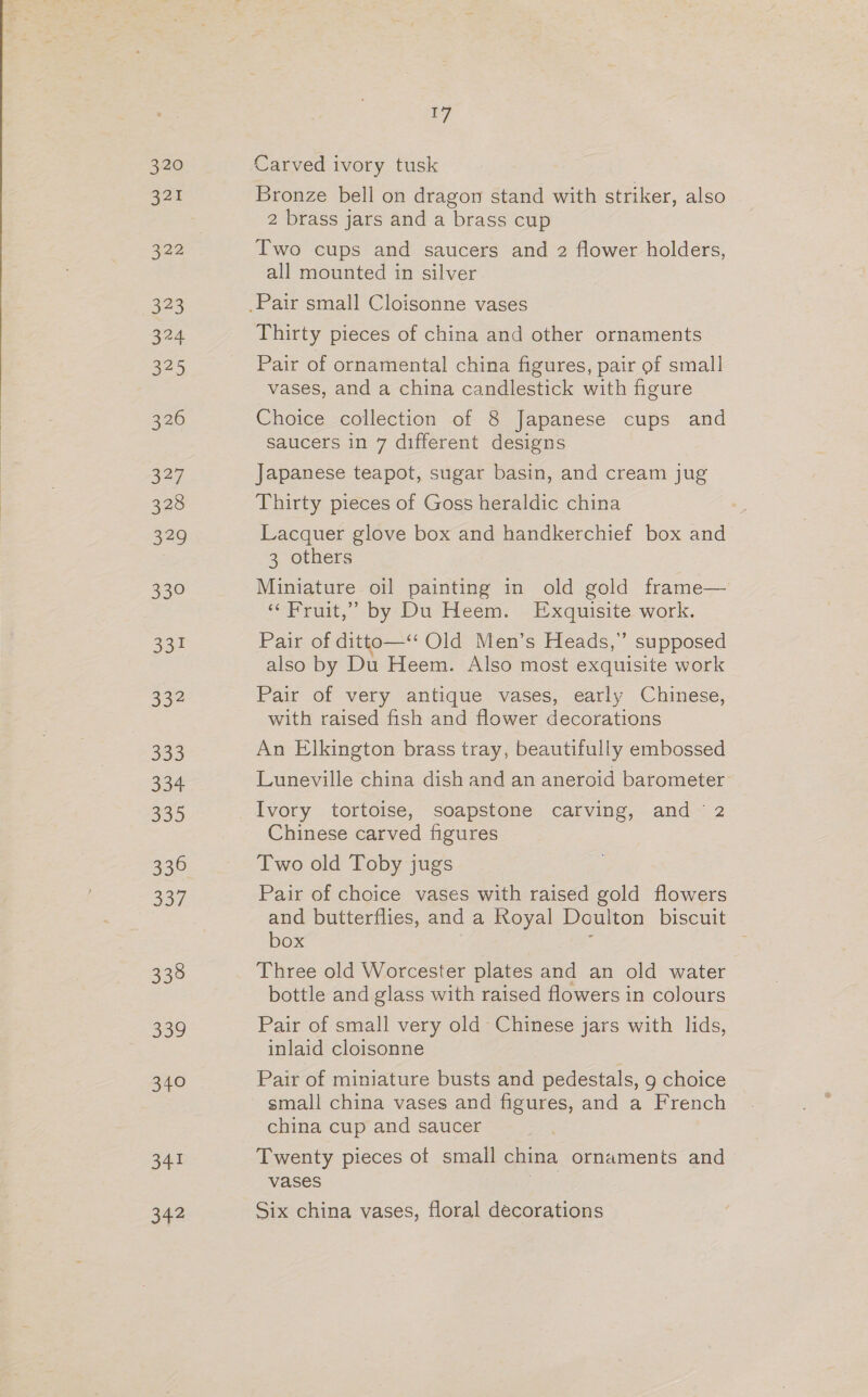 320 22% 323 324 325 326 S47 328 a7 aoe 332 333 BS a5 336 337 338 339 orC 341 a4? 17 Carved ivory tusk Bronze bell on dragon stand with striker, also 2 brass jars and a brass cup Two cups and saucers and 2 flower holders, all mounted in silver Thirty pieces of china and other ornaments Pair of ornamental china figures, pair of small vases, and a china candlestick with figure Choice collection of 8 Japanese cups and saucers in 7 different designs Japanese teapot, sugar basin, and cream jug Thirty pieces of Goss heraldic china Lacquer glove box and handkerchief box and 3 others Miniature oil painting in old gold frame— “Fruit,” by Du Heem. Exquisite work. Pair of ditto—‘* Old Men’s Heads,” supposed also by Du Heem. Also most exquisite work Pair of very antique vases, early Chinese, with raised fish and flower decorations An Elkington brass tray, beautifully embossed Luneville china dish and an aneroid barometer Ivory tortoise, soapstone carving, and 2 Chinese carved figures Two old Toby jugs Pair of choice vases with raised gold flowers and butterflies, and a Royal Doulton biscuit box i Three old Worcester plates and an old water bottle and glass with raised flowers in colours Pair of small very old Chinese jars with lids, inlaid cloisonne Pair of miniature busts and pedestals, g choice small china vases and figures, and a French china cup and saucer Twenty pieces of small china ornaments and vases | Six china vases, floral decorations