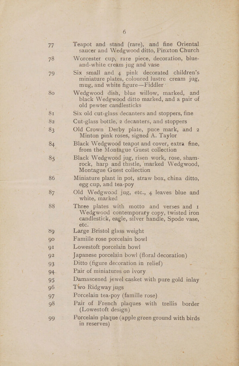 Ve) 78 ie 80 Bi 82 iRe 86 87 88 89 go gI g2 93 o4 95 96 97 98 oo 6 Teapot and stand (rare), and fine Oriental saucer and Wedgwood ditto, Pinxton Church Worcester cup, rare piece, decoration, blue- and-white cream jug and vase Six small and 4 pink decorated children’s miniature plates, coloured lustre cream jug, mug, and white figure—Fiddler ° Wedgwood dish, blue willow, marked, and black Wedgwood ditto marked, and a pair of old pewter candlesticks Six old cut- glass decanters and stoppers, ve Cut-glass bottle, 2 decanters, and stoppers Old Crown Derby plate, puce mark, and 2 Minton pink roses, signed A. Taylor Black Wedgwood teapot and cover, extra fine, from the Montague Guest collection Black Wedgwood jug, risen work, rose, sham- rock, harp and thistle, marked Wedgwood, Montague Guest collection Miniature plant in pot, straw box, china ditto, egg cup, and tea-poy Old Wedgwood jug, etc., 4 leaves blue and white, marked Three plates with motto and verses and 1 Wedgwood contemporary copy, twisted iron candlestick, eagle, silver handle, Spode vase, etc. Large Bristol glass weight Famille rose porcelain bowl Lowestoft porcelain bowl Ditto (figure decoration in relief) | i Pair of miniatures on ivory Damascened jewel casket with pure gold inlay Two Ridgway jugs Porcelain tea-poy (famille ey Pair of French plaques with trellis border (Lowestoft design) Porcelain plaque (apple green ground with birds in reserves)