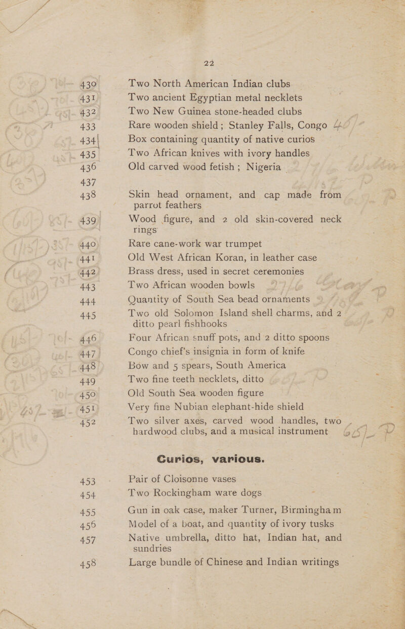 430 433 435 430 437 438 440 441 443 444 445 4.46 448 459 451 452 453 454 455 456 457 458 22 Two North American Indian clubs | Two ancient Egyptian metal necklets Rare wooden shield; Stanley Falls, Congo bp Box containing quantity of native curios Two African knives with ivory handles Old carved wood fetish ; Nigeria Skin head ornament, and cap made from parrot feathers Wood figure, and 2 old skin-covered neck rings Rare cane-work war trumpet Old West African Koran, in leather case Brass dress, used in secret ceremonies Two African wooden bowls i ie: Quantity of South Sea bead ornaments Two old Solomon Island shell charms, and 2 ditto pearl fishhooks Four African snuff pots, and 2 ditto spoons Congo chief's insignia in form of knife Bow and 5 spears, South America Two fine teeth necklets, ditto Old South Sea wooden figure Very fine Nubian elephant-hide shield Two silver axes, carved wood handles, two hardwood clubs, and a musical instrument Curios, various. Pair of Cloisonne vases Two Rockingham ware dogs Gun in oak case, maker Turner, Birmingham Model of a boat, and quantity of ivory tusks Native umbrella, ditto hat, Indian hat, and sundries Large bundle of Chinese and Indian writings