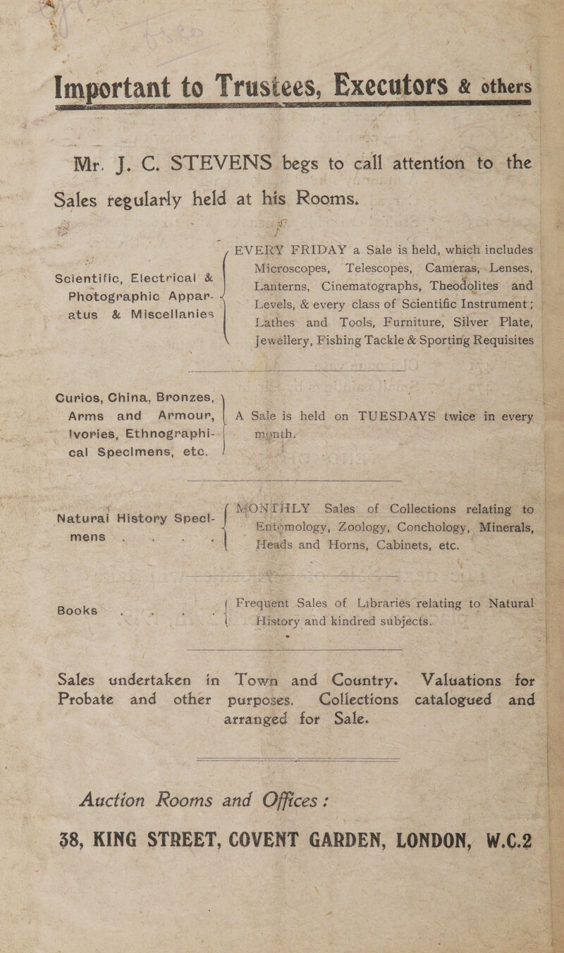 &gt; ast se Important to Trustees, Executors others  Mr. J. C. STEVENS begs to call attention to the Sales regularly held at his Rooms. C | + q 2 a x aie i sy ao eR - ‘ 3 oe ¥) EVERY FRIDAY a Sale is held, which includes Microscopes, Telescopes, Cameras, Lenses, | eo cE ( Scientific, Electrical &amp;  ais inte Lanterns, Cinematographs, Theodolites and ae ee Levels, &amp; every class of Scientific Instrument ; K So Lathes and Tools, F urniture, Silver Plate, jewellery, Fishing Tackle &amp; Sporting Requisites Db Curios, China, Bronzes, c Arms and Armour, | A Sale is held on TUESDAYS twice in every ivories, Ethnographi--| | menth, | isi ot cal Specimens, etc. es. Stake Mis 2  yet MONTHLY Sales of Collections velasine® ‘eo . as Entomology, Zoology, Conchology, Minerals, + Heads and Horns, Cabinets, etc. Naturai History Specl- ( mens  History and kindred subjects. ° fe } - F Sales of Labrariee te! ot Books | requent ales oO ibraries re 18i to Natura ; ;    seep soca £ Z Sales undertaken in Town and Country. Valuations for Probate and other purposes. Colfections catalogued and — atranged for Sale. ae   Auction Rooms and Offices: — 38, KING STREET, COVENT GARDEN, LONDON, W.C.2 Be Hi . i 7 ae Bae aE me IEP at Leak ase)  Ee