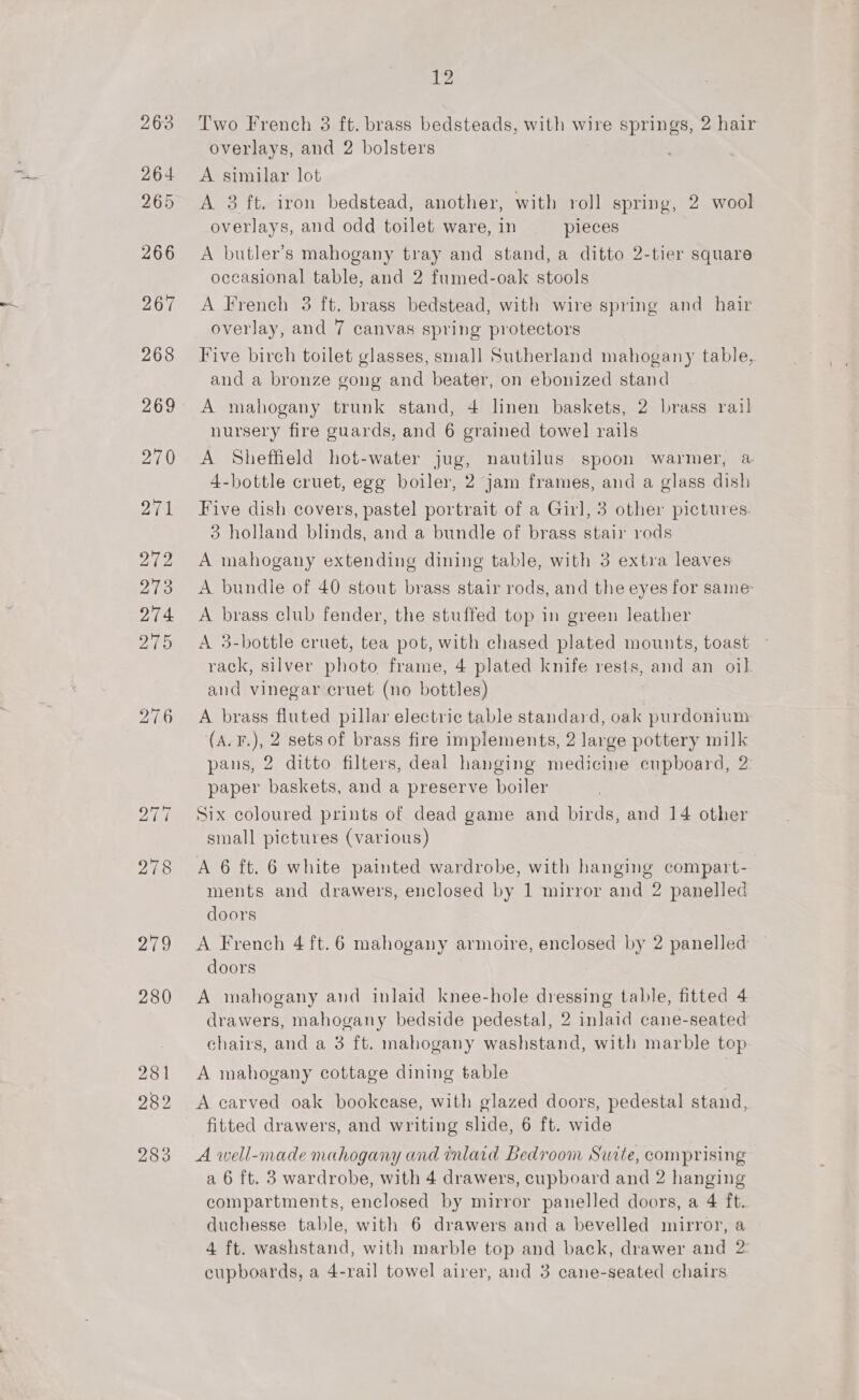 bo —f oe) 279 280 26s 282 283 12 Two French 3 ft. brass bedsteads, with wire springs, 2 hair overlays, and 2 bolsters A similar lot A 3 ft. iron bedstead, another, with roll spring, 2 wool overlays, and odd toilet ware, in pieces A butler’s mahogany tray and stand, a ditto 2-tier square occasional table, and 2 fumed-oak stools A French 3 ft. brass bedstead, with wire spring and hair overlay, and 7 canvas spring protectors Five birch toilet glasses, small] Sutherland mahogany table, and a bronze gong and beater, on ebonized stand A mahogany trunk stand, 4 linen baskets, 2 brass rail nursery fire guards, and 6 grained towel rails A Sheffield hot-water jug, nautilus spoon warmer, a 4-bottle cruet, egg boiler, 2 jam frames, and a glass dish Five dish covers, pastel portrait of a Girl, 3 other pictures. 3 holland blinds, and a bundle of brass stair rods A mahogany extending dining table, with 3 extra leaves A bundle of 40 stout brass stair rods, and the eyes for same- A brass club fender, the stuffed top in green leather A 3-bottle cruet, tea pot, with chased plated mounts, toast rack, silver photo frame, 4 plated knife rests, and an oil and vinegar cruet (no bottles) A brass fluted pillar electric table standard, oak purdonium (A. F.), 2 sets of brass fire implements, 2 large pottery milk pans, 2 ditto filters, deal hanging medicine cupboard, 2: paper baskets, and a preserve boiler Six coloured prints of dead game and birds, and 14 other small pictures (various) A 6 ft. 6 white painted wardrobe, with hanging compart- ments and drawers, enclosed by 1 mirror and 2 panelled doors A French 4 ft.6 mahogany armoire, enclosed by 2 panelled doors A mahogany and inlaid knee-hole dressing table, fitted 4 drawers, mahogany bedside pedestal, 2 inlaid cane-seated chairs, and a 3 ft. mahogany washstand, with marble top A mahogany cottage dining table A carved oak bookcase, with glazed doors, pedestal stand, fitted drawers, and writing slide, 6 ft. wide A well-made mahogany and inlaid Bedroom Swite, comprising a 6 ft. 3 wardrobe, with 4 drawers, cupboard and 2 hanging compartments, enclosed by mirror panelled doors, a 4 ft. duchesse table, with 6 drawers and a bevelled mirror, a 4 ft. washstand, with marble top and back, drawer and 2