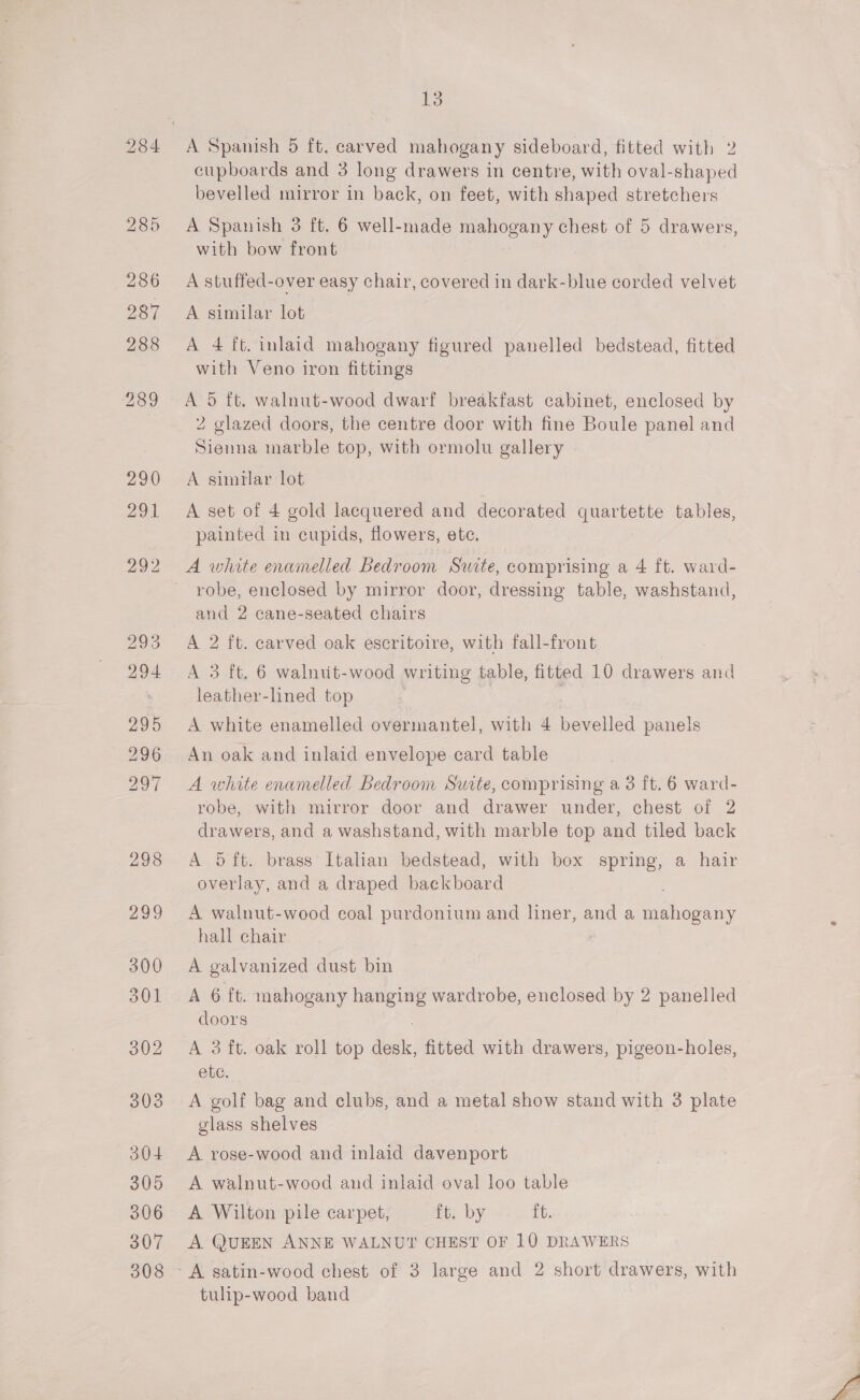 cupboards and 3 long drawers in centre, with oval-shaped bevelled mirror in back, on feet, with shaped stretchers A Spanish 3 ft. 6 well-made mahogany chest of 5 drawers, with bow front A stuffed-over easy chair, covered in dark-blue corded velvet A similar lot A 4 [t. inlaid mahogany figured panelled bedstead, fitted with Veno iron fittings A 5 ft, walnut-wood dwarf breakfast cabinet, enclosed by 2 glazed doors, the centre door with fine Boule panel and Sienna marble top, with ormolu gallery A similar lot A set of 4 gold lacquered and decorated quartette tables painted in cupids, flowers, etc. A white enamelled Bedroom Swite, comprising a 4 ft. ward- robe, enclosed by mirror door, dressing table, washstand, and 2 cane-seated chairs A 2 ft. carved oak escritoire, with fall-front A 3 ft, 6 walnut-wood writing table, fitted 10 drawers and leather-lined top A white enamelled overmantel, with 4 bevelled panels An oak and inlaid envelope card table A white enamelled Bedroom Sucte, comprising a3 ft. 6 ward- robe, with mirror door and drawer under, chest of 2 drawers, and a washstand, with marble top and tiled back A 5ft. brass Italian bedstead, with box spring, a hair overlay, and a draped backboard A walnut-wood coal purdonium and liner, and a nihce ie hall chair A galvanized dust bin A 6 ft. mahogany — wardrobe, enclosed by 2 panelled doors A 3 ft. oak roll top dedi fitted with drawers, pigeon-holes, ele, A golf bag and clubs, and a metal show stand with 3 plate glass shelves A rose-wood and inlaid ae A walnut-wood and inlaid oval loo table A Wilton pile carpet, ft. by it. A QUEEN ANNE WALNUT CHEST OF 10 DRAWERS tulip-wood band