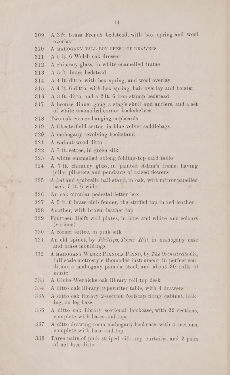338 A 3ft. brass French bedstead, with box spring and wool overlay A MAHOGANY TALL-BOY CHEST OF DRAWERS A 5 ft. 6 Welsh oak dresser A chimney glass, in white enamelled frame A 5 ft. brass bedstead A 4 ft. ditto, with box spring, and wool overlay A 4 ft. 6 ditto, with box spring, hair overlay and bolster A 3 ft. ditto, and a 2 ft. 6 iron stump bedstead A bronze dinner gong, a stag’s skull and antlers, and a set of white enamelled corner bookshelves Two oak corner hanging cupboards A Chesterfield settee, in blue velvet saddlebags A mahogany revolving bookstand A walnut-wood ditto A 7 ft. settee, in green silk A. white enamelled oblong folding-top card table A 7 ft. chimney glass, in painted Adam’s frame, having pillar pilasters and pendants o7 raised flowers A Latand »mbrella hall stand, in oak, with m‘rror panelled back, 5 ft. 6 wide An oak circular pedestal letter box A 5 ft. 6 brass club fender, the stuffed top in red leather Another, with brown leather top Fourteen Delft wall plates, in blue and white and colours (various) A corner settee, in pink silk An old spinet, by Phillips, Tower Hill, in mahogany case and brass mouldings A. MAHOGANY WEBER PIANOLA PIANO, by Zhe Orchestrelle Co., full scale metrostyle-themodist instrument, in perfect con- dition, a mahogany pianola stool, and about 30 rolls of music A Globe-Wernicke oak library roll-top desk A ditto oak library typewriter table, with 4 drawers A ditto oak library 2-section foolscap filing cabinet, lock- ing, on leg base A ditto oak library sectional bookcase, with 22 sections, complete with bases and tops A ditto drawing-room mahogany bookcase, with 4 sections, complete with base and top Three pairs of pink striped silk rep curtains, and 2 pairs of net lace ditto