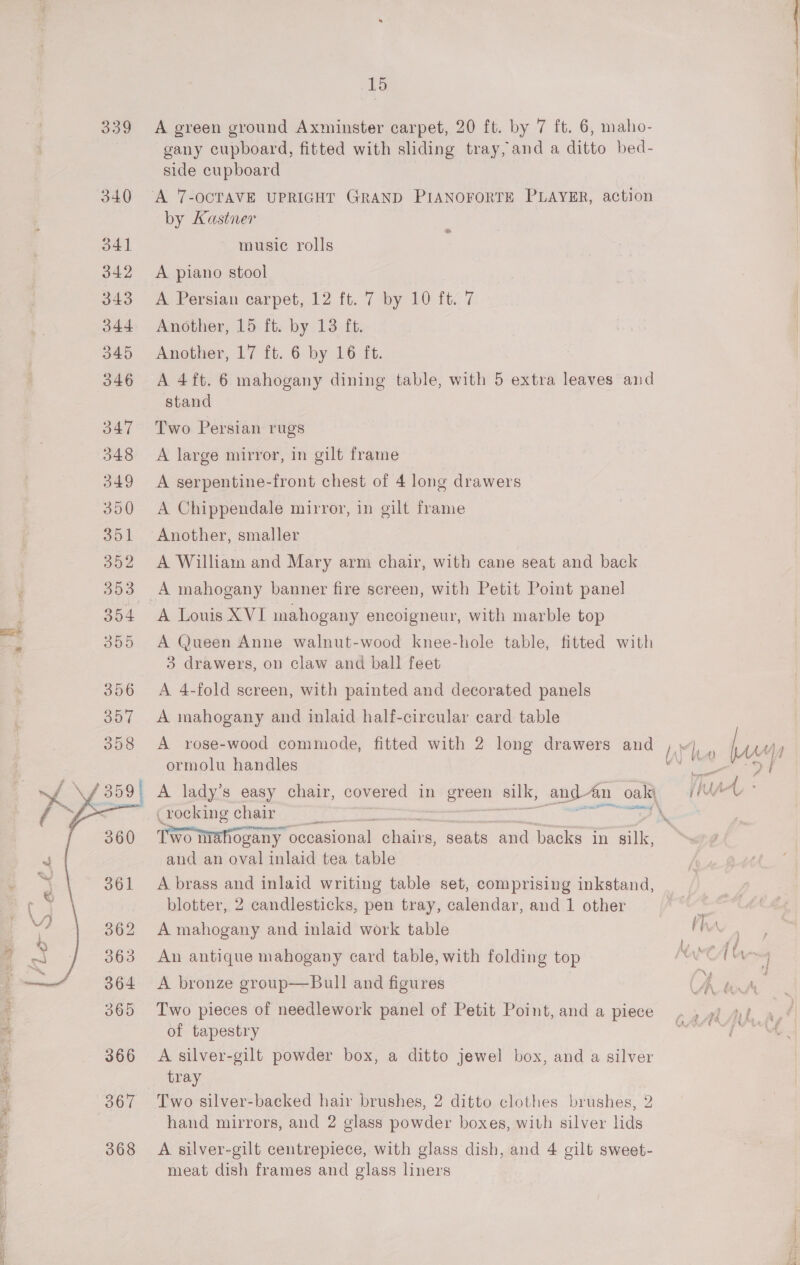 Pe  15 A green ground Axminster carpet, 20 ft. by 7 ft. 6, maho- gany cupboard, fitted with sliding tray, and a ditto bed- by Kastner music rolls : A piano stool A Persian carpet, 12 ft. 7 by 10 it. 7 Another, 15 ft. by 13 ft. Another, 17 ft. 6 by 16 ft. A 4ft. 6 mahogany dining table, with 5 extra leaves and Two Persian rugs A large mirror, in gilt frame A serpentine-front chest of 4 long drawers A Chippendale mirror, in gilt frame A William and Mary arm chair, with cane seat and back A Louis XVI mahogany encoigneur, with marble top A @ueen Anne walnut-wood knee-hole table, fitted with 3 drawers, on claw and ball feet A 4-fold screen, with painted and decorated panels A mahogany and inlaid half-circular ecard table A rose-wood commode, fitted with 2 long drawers and hd ormolu handles | (rocking chair \ Two nighogany ‘occasional okt seats and backs in silk, and an oval inlaid tea table A brass and inlaid writing table set, comprising inkstand, An antique mahogany card table, with folding top A bronze group—Bull and figures Two pieces of needlework panel of Petit Point, and a piece of tapestry A silver-gilt powder box, a ditto jewel box, and a silver tray Two silver-backed hair brushes, 2 ditto clothes brushes, 2 hand mirrors, and 2 glass powder boxes, with silver lids A silver-gilt centrepiece, with glass dish, and 4 gilt sweet- meat dish frames and glass liners