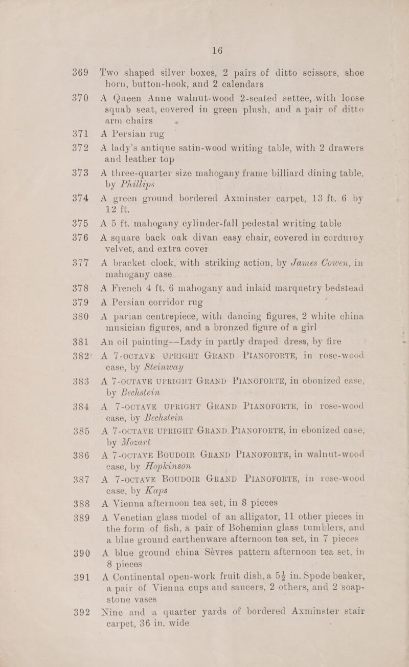 392 16 Two shaped silver boxes, 2 pairs of ditto scissors, shoe horn, button-hook, and 2 calendars A (@ueen Anne walnut-wood 2-seated settee,-with loose squab seat, covered in green plush, and a pair of ditto arm chairs A lady’s antique satin-wood writing table, with 2 drawers and leather top A three-quarter size mahogany frame billiard dining table, by Phallaps A green ground bordered Axminster carpet, 13 ft. 6 by 12 ft. | A 5 ft. mahogany cylinder-fall pedestal writing table A square back oak divan easy chair, covered in corduroy velvet, and extra cover A bracket clock, with striking action, by James Cowen, in mahogany case A French 4 ft. 6 mahogany and inlaid marquetry bedstead A Persian corridor rug . A parian centrepiece, with dancing figures, 2 white china musician figures, and a bronzed figure of a girl An oil painting-—Lady in partly draped dress, by fire A 7-OCTAVE UPRIGHT GRAND PIANOFORTE, in rose-wood case, by Steenway A 7-OCTAVE UPRIGHT GRAND PIANOFORTE, in ebonized case, by Bechsteon case, by Bechstern A 7-OCTAVE UPRIGHT GRAND PIANOFORTE, in ebonized case, by Mozart A. 7-OCTAVE BOUDOIR GRAND PIANOFORTE, in walnut-wood ~ ease, by Hopkinson A 7-ocTAVE BouDOIR GRAND PIANOFORTE, in rose-wood case, by Kaps A Vienna afternoon tea set, in 8 pieces the form of fish, a pair of Bohemian glass tumblers, and a blue ground earthenware afternoon tea set, in 7 pieces A blue ground china Sevres pattern afternoon tea set, in 8 pieces A Continental open-work fruit dish,a 5} in. Spode beaker, a pair of Vienna cups and saucers, 2 others, and 2 soap- stone vases Nine and a quarter yards of bordered Axminster stair carpet, 36 in. wide