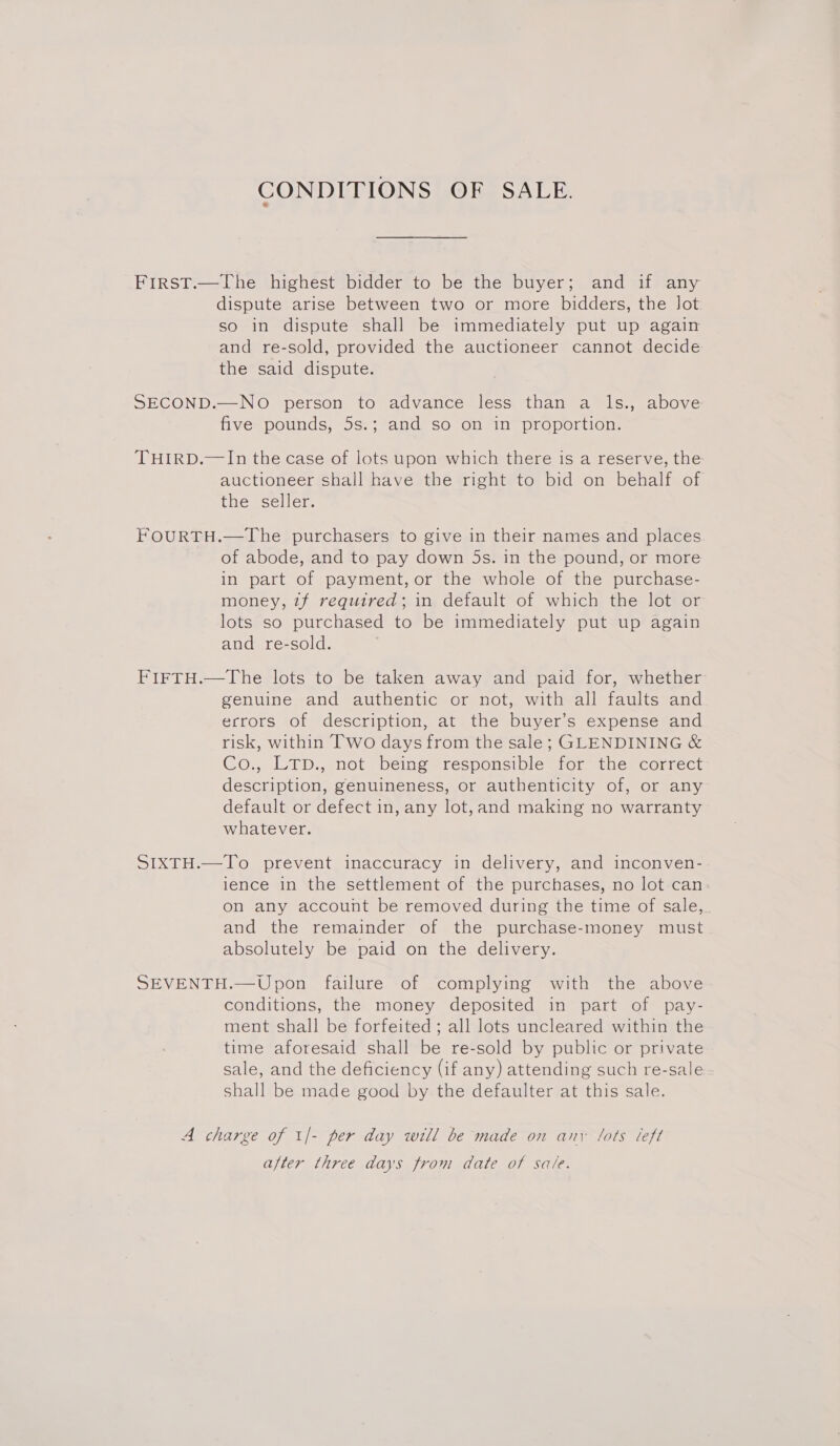 CONDITIONS OF SALE. FirstT.—The highest bidder to be the buyer; and if any dispute arise between two or more bidders, the Jot so in dispute shall be immediately put up again and re-sold, provided the auctioneer cannot decide the said dispute. SECOND.—NO person to advance less than a ls., above five pounds, 5s.; and so on in proportion. THIRD.—In the case of lots upon which there is a reserve, the auctioneer shall have the right to bid on behalf of the seller. FOURTH.—The purchasers to give in their names and places of abode, and to pay down 5s. in the pound, or more in part of payment, or the whole of the purchase- money, 7f required; in default of which the lot or lots so purchased to be immediately put up again and re-sold. FIFTH.—The lots to be taken away and paid for, whether genuine and authentic or not, with all faults and ecrors of description, at the buyer’s expense and risk, within Two days from the sale; GLENDINING &amp; Co., LTD., not being responsible for the correct description, genuineness, or authenticity of, or any default or defect in, any lot,and making no warranty whatever. SIXTH.—To prevent inaccuracy in delivery, and inconven- ience in the settlement of the purchases, no lot can on any account be removed during the time of sale, and the remainder of the purchase-money must absolutely be paid on the delivery. SEVENTH.—Upon failure of complying with the above conditions, the money deposited in part of pay- ment shall be forfeited ; all lots uncleared within the time aforesaid shall be re-sold by public or private sale, and the deficiency (if any) attending such re-sale shall be made good by the defaulter at this sale. A charge of 1/- per day will be made on anv lots left after three days from date of sale.