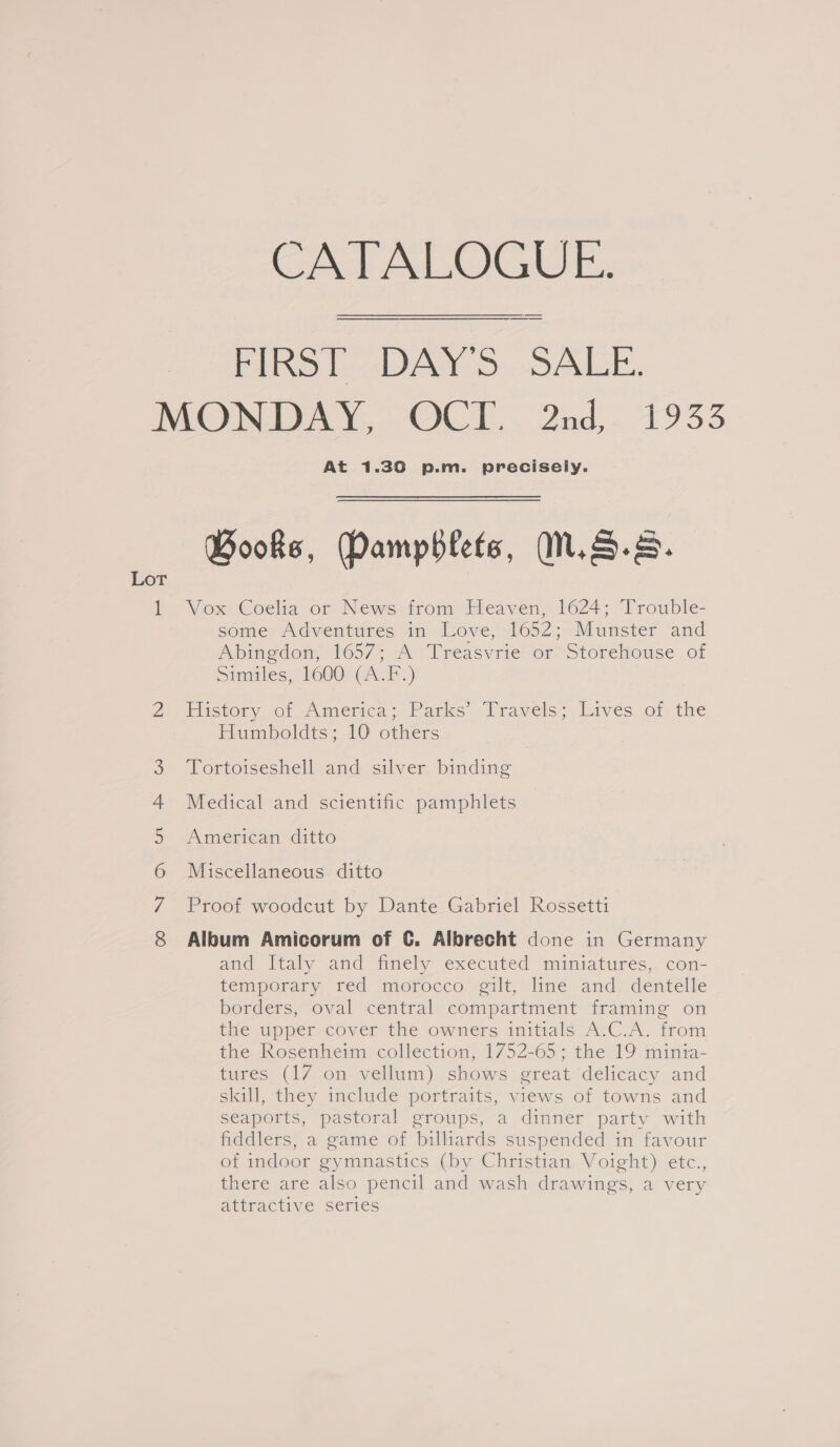 FIRST DAY'S SALE. MONDAY, OCT. 2nd, 1933 At 1.30 p.m. precisely. Books, Damphlets, N.S.s. b. VoxCocdla or News trom Meaven, 1624: “Trouble- some Adventures in Love, 1652; Munster and Abingdom 1657; A ‘Treasvrie or Storehouse of Simuales, k600: C4. F.) iS) History of Amernca; Parks. Travels; Lives. of the Humboldts; 10 others Tortoiseshell and silver binding Medical and scientific pamphlets American ditto Miscellaneous ditto Proof woodcut by Dante Gabriel Rossetti co N GQ ou - © Album Amicorum of 6. Albrecht done in Germany and Italy and finely executed miniatures, con- temporary red mofocco gilt, line and. deritelle borders, oval central compartment framing on Hie upper cover the owners initials AvC.A. trom the Rosenheim collection, 1752-65; the 19 minia- mines: (1/7) om- welluim). shows erean delicacy and skill, they include portraits, views of towns and seaports, pastoral groups, a dinner party with fiddlers, a game of billiards suspended in favour of indoor gymnastics (by Christian Voight) etc., there are also pencil and wash drawings, a very attractive series