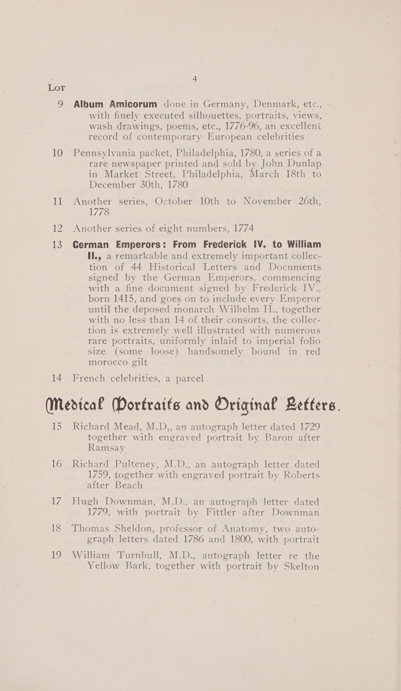 Or 9 Album Amicorum done in Germany, Denmark, etc., with finely executed silhouettes, portraits, views, wash drawings, poems, etc., 1776-96, an excellent record of contemporary European celebrities 10° Pennsylvania packet, Philadelphia, 1780, a series of a rare newspaper printed and sold by John Dunlap in. Market. street, :Rhiladelphias March 13th to December 30th, 1780 11 Another series, October 10th to November 26th, 1778 12 Another series of eight numbers, 1774 13. German Emperors: From Frederick [V. to William Hl., a remarkable and extremely important collec- tion of 44 Historical Letters and Documents signed by the German Emperors, commencing with a ifiine- document sioned) by Predericledl y | born 1415, and goes on to include every Emperor until the deposed monarch Wilhelm II., together with no less than 14 of their consorts, ihe Hale tion is extremely well illustrated with numerous rare portraits, uniformly inlaid to imperial folio size (some loose) handsomely DOUndss Tarca morocco gilt 14 French celebrities, a parcel (Medical Mortraits and Original Refters. 15 Richard Mead, M.D., an autograph letter dated 1729 together with engraved portrait by Baron after Ramsay l6“Richard. Pulteney, M.D., an autograph letter dated 1759, together with engraved portrait by Roberts after Beach 17 Hugh Downman, M.D., an autograph letter dated 1779, with portrait by Fittler after Downman 18 Thomas Sheldon, professor of Anatomy, two auto- eraph letters dated 1786 and 1800, with portrait 19 William Turnbull, M.D., autograph letter re the Yellow Bark, together with portrait by Skelton