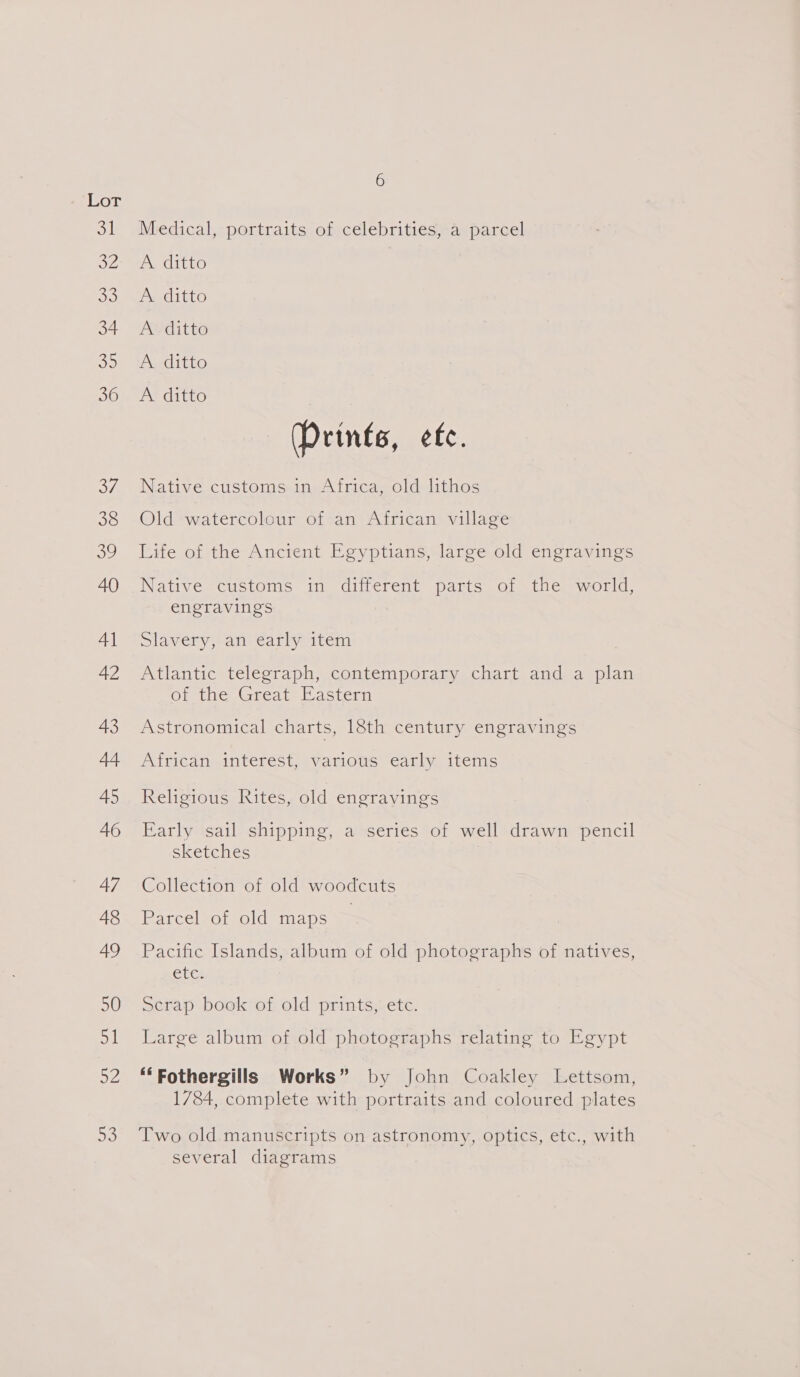 Medical, portraits of celebrities, a parcel A ditto A. ditto A ditto A ditto A ditto (Prints, etc. Native customs in Africa, old lithos Old watercolour of an African village Life of the Ancient Egyptians, large old engravings Native customs in different parts of the world, engravings mlaveny Paneeanly item Atlantic telegraph, contemporary chart and a plan of the Great Eastern Astronomical charts, 18th century engravings African interest, various early items Religious Rites, old engravings Early sail shipping, a series of well drawn pencil sketches Collection of old woodcuts Parcelvof-old’ maps | Pacific Islands, album of old photographs of natives, Cle Serap book of old prints, etc. Large album of old photographs relating to Egypt ‘‘Fothergills Works” by John Coakley Lettsom, 1784, complete with portraits and coloured plates Two old manuscripts on astronomy, optics, etc., with several diagrams