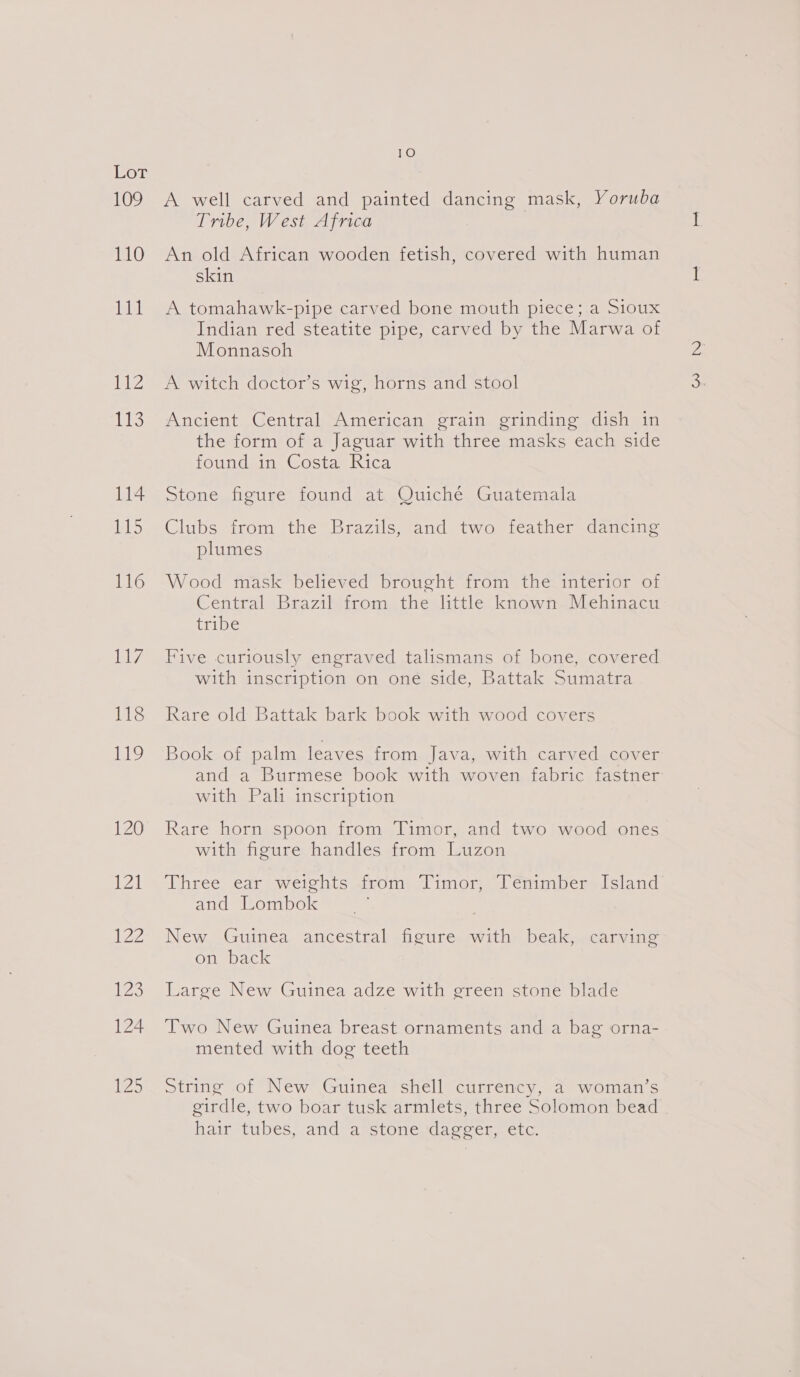 109 110 111 ibis AEs 114 lS 116 Lay 118 119 120 WA LZ 123 124 li 10 A well carved and painted dancing mask, Yoruba Tribe, West Africa An old African wooden fetish, covered with human skin A tomahawk-pipe carved bone mouth piece; a Sioux Indian red steatite pipe, carved by the Marwa of Monnasoh A witch doctor’s wig, horns and stool Ancient Central American grain grinding dish in the form of a Jaguar with three masks each side found in Costa Rica stone, figure found at. Ouiche, Guatemala Clubs from the Brazils, and two feather dancing plumes Wood mask believed brought from the interior of Central Brazil from the little known Mehinacu tribe Five curiously engraved talismans of bone, covered with inscription on one side, Battak Sumatra Rare old Battak bark book with wood covers Book of palm leaves from Java, with carved cover and a Burmese book with woven fabric fastner with Pali inscription Rare horn spoon from Timor, and two wood ones with figure handles from Luzon Three ear weights &lt;irom) ‘fimorn: id emmbersilsiand and Lombok New Guinea ancestral figure with beak, carving on back Large New Guinea adze with green stone blade Two New Guinea breast ornaments and a bag orna- mented with dog teeth String of New Guinea shell currency, a woman’s girdle, two boar tusk armlets, three Solomon bead hair tubes, and’ a’ stonesdacecer, etc.