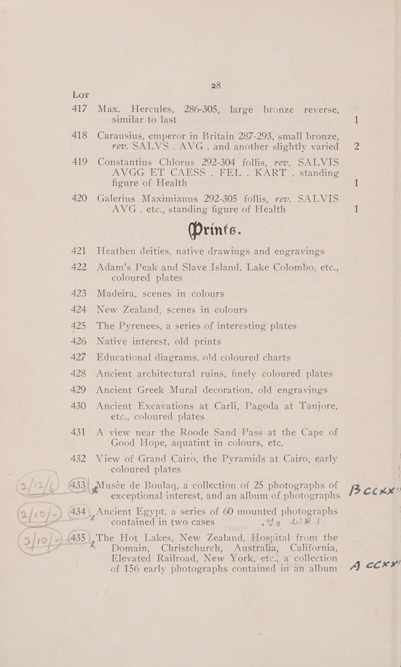 417 418 419 420 421 422 423 424 425 426 427 428 429 430 431 432 28 Max. Hercules, 286-305, large bronze reverse, | similar ito last 1 Carausius, emperor in Britain 287-293, small bronze, 160, SILI S we Gis andanother sueiithy varteda we Constantius Chlorus 292-304 follis, rev. SALVIS DY Gi ED OG Ae at lve eek est anaine figure of Health 1 Galerius Maximianus 292-305 follis, rev. SALVIS AVG . etc., standing figure of Health 1 (Prints. Heathen deities, native drawings and engravings Adam’s Peak and Slave Island, Lake Colombo, etc., coloured plates Madeira, scenes in colours New Zealand, scenes in colours The Pyrenees, a-series, of interesting plates Native interest, old prints Educational diagrams, old coloured charts Ancient architectural ruins, finely coloured plates Ancient Greek Mural decoration, old engravings Ancient Excavations at Carli-Pagoda at Tanjote; ete. colouredsa plates A-view near the shoode Danderassrat the Capesor Good Hope, aquatint in colours, etc. View? or Grand: Cairo, the Pyramids at Cairom catty coloured plates \ exceptional interest, and an album of photographs Ancient Egypt, a series of 60 mounted photographs contained in two cases Sdo WR]. The Hot Lakes, New Zealand,.\Hospital from the Domain, Christchurch, Australia, California, Elevated Railroad, New York, etc., a collection of 156 early photographs contained in an album A ocx’