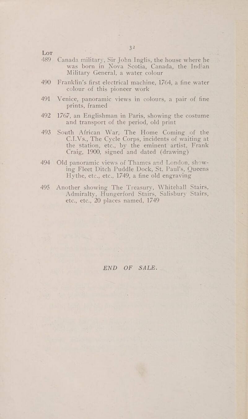 A489 490 491 492 493 494 495 32 Canada military, Sir John Inglis, the house where he was born in Nova Scotia, Canada, the Indian Military General, a water colour Franklin’s first electrical machine, 1764, a fine water colour of this pioneer work Venice, panoramic views in colours, a pair of fine prints, framed 1767, an Englishman in Paris, showing the costume and transport of the period, old print South -African. Wary The Home* Coming, or the C.I.Vs., The Cycle Corps, incidents of waiting at the “Station, étc.“by«the eminene= artist) tate Craig, 1900, signed and dated (drawing) Old panoramic views of Thames and London, show- ing Fleet Ditch Puddle Dock, St. Paul’s, Queens Hythe, etc., etc., 1749, a fine old engraving Another showing The Treasury, Whitehall Stairs, Admiralty, Hungerford Stairs, Salisbury Stairs, etc., etc., 20 places named, 1/49 END OF SALE.