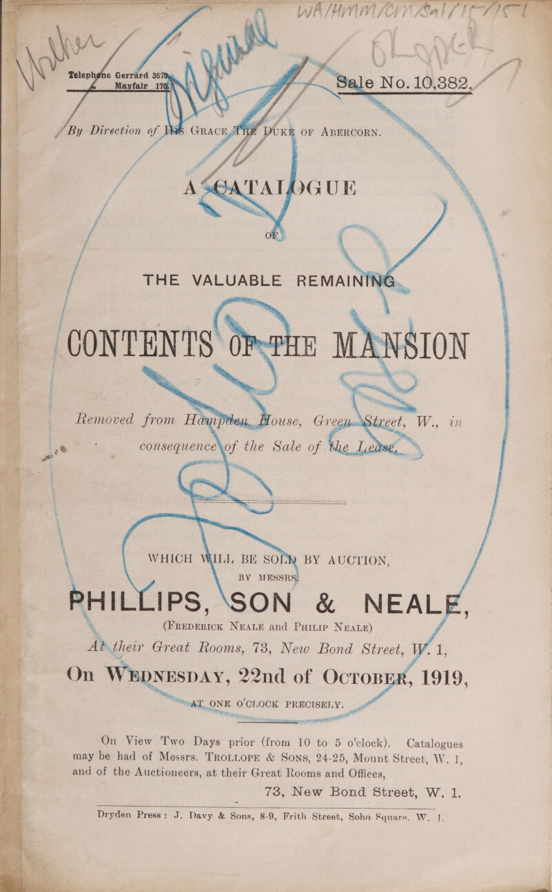         Telephgne Gerrard 3678 : Mayfair 170,      CONTENTS Gra! Removed from Hanjpten, House,  eeu Sie Rote Se : sr ‘ airy, hastina eee i consequence\ vor He Sale of 4 ooh Oe ae ar [    BY eka, ~ PHIL! IPS, ‘SON &amp; NEALE es NEALE and Puinip NEALE) » thew Great Rooms, 73, New Bond Street, W.1 ~On Wepyespay, 22nd of Oe .  } 1919, a Se = (OCr OCK PRECISELY a  On View Two Days prior (from 10 to 5 o'clock). Catalogues may be had of Messrs. TRoLLOPE &amp; Sons, 24-25, Mount Street, W. 1 and of the Auctioneers, at their Great Rooms and Offices, 73, New Bond Street, W. 1. ~ Dryden Press: J. Davy &amp; Sons, 8-9, Frith Street, Soho Square, W. 1.   